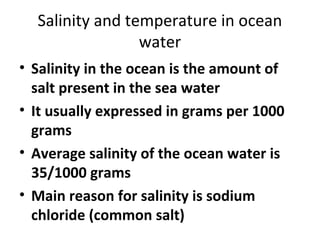 Salinity and temperature in ocean 
water 
• Salinity in the ocean is the amount of 
salt present in the sea water 
• It usually expressed in grams per 1000 
grams 
• Average salinity of the ocean water is 
35/1000 grams 
• Main reason for salinity is sodium 
chloride (common salt) 
 