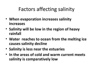 Factors affecting salinity 
• When evaporation increases salinity 
increases 
• Salinity will be low in the region of heavy 
rainfall 
• Water reaches to ocean from the melting ice 
causes salinity decline 
• Salinity is less near the estuaries 
• In the areas of cold and warm current meets 
salinity is comparatively low 
 