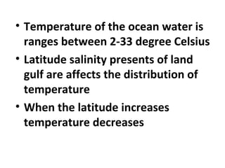• Temperature of the ocean water is 
ranges between 2-33 degree Celsius 
• Latitude salinity presents of land 
gulf are affects the distribution of 
temperature 
• When the latitude increases 
temperature decreases 
 