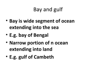 Bay and gulf 
• Bay is wide segment of ocean 
extending into the sea 
• E.g. bay of Bengal 
• Narrow portion of n ocean 
extending into land 
• E.g. gulf of Cambeth 
 