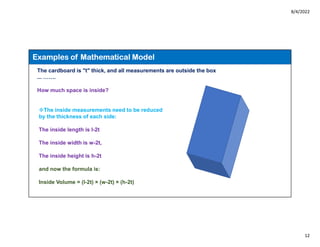 8/4/2022
12
The cardboard is "t" thick, and all measurements are outside the box
... …….
How much space is inside?
The inside measurements need to be reduced
by the thickness of each side:
The inside length is l-2t
The inside width is w-2t,
The inside height is h-2t
and now the formula is:
Inside Volume = (l-2t) × (w-2t) × (h-2t)
Examples of Mathematical Model
 