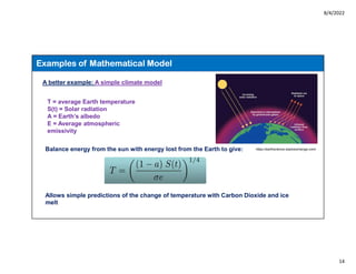 8/4/2022
14
Examples of Mathematical Model
A better example: A simple climate model
T = average Earth temperature
S(t) = Solar radiation
A = Earth’s albedo
E = Average atmospheric
emissivity
Balance energy from the sun with energy lost from the Earth to give:
Allows simple predictions of the change of temperature with Carbon Dioxide and ice
melt
https://earthscience.stackexchange.com/
 