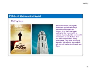 8/4/2022
20
Pitfalls of Mathematical Model
The Ivory Tower
Nature will throw out mighty
problems, but they will never
reach the mathematician.
He may sit in his ivory tower
waiting for the enemy with an
arsenal of guns, but the enemy will
never come to him. Nature does
not offer her problems ready
formulated. They must be dug up
with pick and shovel, and he who
will not soil his hand will never see
them.
 