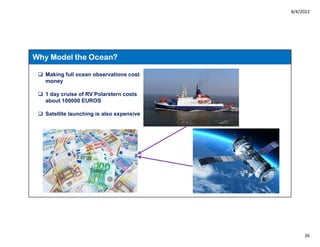 8/4/2022
26
Why Model the Ocean?
 Making full ocean observations cost
money
 1 day cruise of RV Polarstern costs
about 100000 EUROS
 Satellite launching is also expensive
 