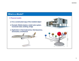 8/4/2022
4
What is a Model?
 Physical models
 It is a constructed copy of the modeled object
 Example: Model airplane, model solar system,
humanoid robot, building, bridge
 Application in thermodynamics, fluid dynamics,
aeronautics, architecture
 