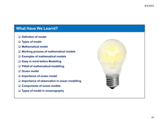 8/4/2022
43
 Definition of model
 Types of model
 Mathematical model
 Working process of mathematical models
 Examples of mathematical models
 Keep in mind before Modelling
 Pitfall of mathematical modelling
 Ocean model
 Importance of ocean model
 Importance of observation in ocean modelling
 Components of ocean models
 Types of model in oceanography
What Have We Learnt?
 