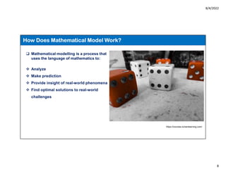 8/4/2022
8
How Does Mathematical Model Work?
 Mathematical modelling is a process that
uses the language of mathematics to:
 Analyze
 Make prediction
 Provide insight of real-world phenomena
 Find optimal solutions to real-world
challenges
https://courses.lumenlearning.com/
 