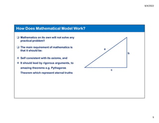 8/4/2022
9
How Does Mathematical Model Work?
 Mathematics on its own will not solve any
practical problem!!
 The main requirement of mathematics is
that it should be:
 Self consistent with its axioms, and
 It should lead by rigorous arguments, to
amazing theorems e.g. Pythagoras
Theorem which represent eternal truths
a
c
b
 