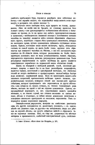 занѣтягь приблнженіе бури, торопятся разобрать свои войлочпыя ки-
битки,—онн заранѣе зпаютъ, что поднявшійся вихрь можетъ легко опро-
кинуть и разорвать ихъ легкое жилище !).
Обитатели степи свободны идти, куда придетъ въ голову, далеко-
далеко, тЬмъ не менѣе они не бродятъ по степному приволью безо
всякаго плана,—они руководствуются особенностями мѣстности и богат-
ствомъ ея травою; въ то же время они любятъ группироваться семьями
и племенами,—необходимость взаимной помощи и естественное влеченіе
человѣка къ чѳловѣку являются здѣсь основою образованія обществен-
ныхъ группъ, подобныхъ стадамъ тѣхъ травоядныхъ животныхъ, которыя
въ настоящее время, путемъ одомашненія, сдѣлались спутниками кочев-
никовъ. Однако, источники пищи могутъ изсякнуть; трава, обглоданная
скотомъ по самый корень, не даетъ болѣе пищи, крупная дичь обра-
щается при появленіи человѣка въ бѣгство, и все это заставляетъ пере-
селяться въ тѣ области степи, которыя расположены въ болѣе благо-
пріятныхъ условіяхъ; мало по малу устанавливаются, такимъ образомъ,
періодическія переселенія племени, регулируемыя временами года. Такія
регулярныя странствованія съ одного пастбища на другое являются
единственными перемѣнамн въ нормальной жизни обитателя степей.
Жизнь на обширной и свободной равнинѣ, голой, лишенной дре-
веснаго покрова и какого бы то ни было разпообразія ландшафтовъ,
является,^однако, монотонной и однообразной настолько, что обитатели
степей не могутъ измѣняться и прогрессировать сколько-нибудь быстро
подъ вліяніемъ окружающей среды. Если не происходить какихъ-либо
сильныхъ потрясеній, причиняемыхъ набѣгамн чужихъ племенъ, про-
должительными засухами, пожарами степей или какими-либо другими
событіями, которыя принуждаютъ ихъ переселяться въ другія мѣстно-
сти,—они остаются въ своихъ степяхъ, въ теченіе безконѳчнаго ряда
вѣковъ, застывъ на одной и той же ступени цивнлизаціи. Однако, не-
предвидѣнный переворотъ въ ихъ существованіи можетъ произойти
впезапно, и, въ такомъ случаѣ, все степное населеніе со своими же-
нами, дѣтьми и стариками, со всѣми своими домашними животными и
походными жилищами приступаетъ къ массовому переселенію. Такъ со-
вершается полное переселеніе иародовъ.
Земледѣльческія народности, живущія на извѣстномъ разстояніи
одна отъ другой, находящаяся въ различныхъ условіяхъ, — въ одномъ
мѣстѣ—въ долинахъ горъ, въ другомъ—на побережьяхъ озеръ или рѣкъ
или на опушкѣ лѣсовъ,—не могутъ собраться вмѣстѣ и образовать та-
кія же огромныя скопища. Ихъ, къ тому же, удерживали бы мѣстные
интересы и привязанности, извѣстный консервативный духъ, свойствен-
I) Jamer Gilmour. «More aboat Ihe Mongols», p. 187.
 