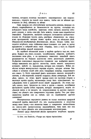 туземцы, которыхъ нсиапцы называюсь «коропадосаыи» или «короно-
ванными», стригутъ на головѣ свои волосы, чтобы они не мѣшали ири
хожденіи по лѣсу, дѣпляясь за вѣтви!
Сама природа ихъ мѣстообитанія заставляеть племена, живущія въ
лѣсахъ, подраздѣляться до безконечности на группы, состояпіія изъ
небольшого числа семействѵ, занятіемъ этихъ племенъ является соби-
раніе плодовъ и охота—кое-гдѣ, быть можетъ, также самое первобытное
земледѣліе. Народности, населеніе которыхъ исчисляется путешествен-
никами въ нѣсколько тысячъ душъ, разсѣяны обыкновенно на огром-
номъ пространствѣ, которое можно пройти лишь въ нѣсколько дней.
Обыкновенно изслѣдоватѳлю дѣвственныхъ лѣсовъ Новаго Свѣта при-
ходится встрѣчать лишь отдѣльныя семьи туземцевъ или даже во время
празднествъ и собраній лишь такія сборища, какъ у насъ въ Европѣ
въ какой-нибудь жалкой дерѳвушкѣ. *
Въ подобной обстановкѣ языки и нарѣчія дробятся такъ же, какъ
расы. Каждое наъ этнхъ мелкихъ человѣческихъ обществъ измѣняетъ
постепенно свою рѣчь, и на протяженін нѳмногнхъ поколѣиій языкъ
расщепляется на большое количество очень различныхъ діалектовъ.
Вслѣдствіе понесеннаго народностью пораженія или вслѣдствіе какого-
нибудь наводненія или другого несчастья, языкъ можетъ совершенно
исчезнуть вмѣстѣ съ народностью, которая имъ говорить. Всѣмъ из-
вѣстна исторія венецуэльскаго народца атуровъ, которые исчезли без-
слѣдио и оставили послѣ себя лишь говорящаго попугая, сохранившаго
ихъ языкъ >)• Этотъ курьезный фактъ вдохповилъ многихъ писателей и
поэтовъ, и объатурскомъ попугаѣ создалась цѣлая литература. Всѣ ви-
дѣли, однако, въ этомъ фактѣ прежде всего его грустную сторону и
жестокую иронію судьбы, заставившую птицу быть единственнымъ на-
слѣдникомъ гснія и духовной жизни цѣлой народности. В ъ этомъ слу-
чаѣ, однако, намъ бросается въ глаза и другое — именно, нензбѣжная
фатальность судьбы всѣхъ народовъ, которые изолируются, ведутъ от-
дельную жизнь и не входятъ въ соприкосновеніе съ другими народно-
стями; это дѣлаетъ нхъ совершенною игрушкою судьбы. Они уже пред-
назначены судьбою или къ гибели, или къ порабощенію другими
племенами!
Изолированныя народности должны не только опасаться грядущей
печальной судьбы, зависящей отъ ихъ малочисленности п отсутствія
между ними связи,—они являются также и совершенно неспособными
къ какому-либо прогрессивному видонзмѣненію, такъ какъ вся ихъ
жизнь въ глуши дѣлаетъ ихъ неисправимыми консерваторами.
Именно среди обитателей лѣсовъ приходится встрѣчать предста-
1) Alex, von Humboldl. «Voyage aux régions équinoxiales».
 
