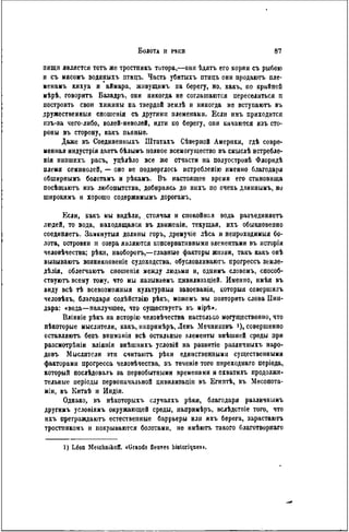 пищи является тогь же тростникъ тотора,—они ѣдятъ его корни съ рыбою
н съ мясомъ водяныхъ птицъ. Часть убитыхъ птнцъ они продаютъ пле-
ненанъ кихуа и аймара, живущимъ на берегу, но, какъ, по крайней
мѣрѣ, говорить Базадръ, они никогда не соглашаются переселиться п
построить свои хижины на твердой землѣ и никогда не вступаютъ въ
дружественный сношенія съ другими племенами. Если имъ приходится
изъ-за чего-либо, волей-неволей, идти по берегу, они качаются изъ сто-
роны въ сторону, какъ пьяные.
Даже въ Соединенныхъ Штатахъ Сѣверной Америки, гдѣ совре«
менная индустрія даетъ бѣлымъ полное всемогущество въ смыслѣ нстребле-
нія низшихъ расъ, уцѣлѣло все же отчасти на полуостровѣ Флорндѣ
племя семинолей, — оно не подверглось истребленію именно благодаря
обширнымъ болотамъ и рѣкамъ. В ъ настоящее время его становища
посѣщаютъ изъ любопытства, добираясь до нихъ по очень длинпымъ, но
широкимъ и хорошо содержимымъ дорогамъ.
Если, какъ мы видѣли, стоячая и спокойная вода разъединяетъ
людей, то вода, находящаяся въ движеніи, текущая, ихъ обыкновенно
соединяегь. Замкнутыя долины горъ, дрѳмучіе лѣса и непроходимыя бо-
лота, островки и озера являются консервативными элементами въ исторіи
человѣчества; рѣки, наоборотъ,—главные факторы жизни, такъ какъ онѣ
вызываютъ возникповеніе судоходства, обусловливают}, прогрессъ земле-
дѣлія, облегчаюсь сношепія между людьми н, однимъ словомъ, способ-
ствуютъ всему тому, что мы называемъ цивнлизаціей. Именно, нмѣя въ
виду всѣ тѣ всевозможныя культурный завоеванія, которыя совершилъ
человѣкъ, благодаря содѣйствію рѣкъ, можемъ мы повторить слова Пип-
дара: «вода—наилучшее, что существуетъ въ мірѣ».
Вліяніе рѣкъ на исторію человѣчества настолько могущественно, что
пѣкоторые мыслители, какъ, напримѣръ, Левъ Мечниковъ і), совершенно
оставляюсь безъ впнманія всѣ остальные элементы внѣшней среды при
разсмотрѣніи вліянія внѣшннхъ условій на развитіе различныхъ наро-
довъ Мыслители эти считаютъ рѣкн единственными существенными
факторами прогресса человѣчества, въ теченіе того переходнаго періода,
который послѣдовалъ за первобытными временами и охватилъ продолжи-
тельные періоды первоначальной цивнлизаціи въ ЕгиптЬ, въ Месопота-
мін, въ Китаѣ и Индіи.
Однако, въ нѣкоторыхъ случаяхъ рѣки, благодаря различнымъ
другимъ условіямъ окружающей среды, иапримѣръ, вслѣдствіе того, что
ихъ преграждаюсь естествеппые баррьеры или ихъ берега, зарастаютъ
тростннкомъ и покрываются болотами, не имѣютъ такого благотворнаго
1) Léon Melclmikoff. «Grands fleuves historiques».
 