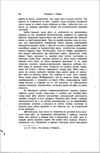 вліянія на жизнь человѣчества или даже вовсе лишены значенія. Это
бываетъ въ особенности въ тѣхъ случаяхъ, когда населеніе внутренней
части страны не можетъ вовсе добраться до рѣки, вслѣдствіе того, что
берега ея покрыты дремучими лѣсами или непроходимыми зарослями
тростника.
Затѣмъ большое число рѣкъ, въ особенности въ тропическихъ
странахъ съ ихъ роскошпой растительностью, являются по характеру
береговъ совершенно недоступными для всѣхъ, кромѣ жителей, занимаю-
щихся по рѣкѣ судоходствомъ. Такъ, въ прежнія времена, когда не нача
лось еще переустройство поверхности нашей планеты цивилизаціей,
большинство водныхъ путей, и даже тѣ изъ нихъ, которые иозднѣе имѣли
сильнѣйшее вліяніе па экономическую жизнь человѣчества, напримѣръ,
низовья Евфрата, Нилъ, Ян-тсе-кіангъ, были въ течевіе продолжитель-
н а я періода недосягаемы для обитателей странъ, омываемыхъ этими
рѣками. Грннъ приводить въ примѣръ рѣки Англіи, получившія въ
настоящее Время такое огромное значеніе въ жизип націн,—обитатели
береговъ этихъ рѣкъ, до эпохи завоеванія римлянами и во время
вторженія морскихъ народовъ-завосвателей, тщательно избѣгалн ихъ.
Всѣ города въ древности были выстроены на холмахъ, внутри страны,
вдали отъ болотъ и лѣсовъ, окружавшихъ водные пути. Вѣна, напр.,—
одипъ изъ самыхъ крупныхъ городовъ міра—долгое время ве находи-
лась вовсе на берегахъ Дуная; она подошла къ ннмъ лишь недавно.
Точно также городъ Шифферштадтъ—уже по названію своему «городъ
корабелыциковъ» — находится на берегу Рейна, извивающагося змѣей
между холмами, и, песмотря на то, что населеніе его дѣйствительно
издавна занималось судоходствомъ, выстроѳнъ далеко отъ рѣки, на возвы-
шенности.
Въ нѣкоторыхъ особенно покровнтельствуемыхъ судьбою странахъ
имѣются, однако, пполнѣ нормальныя и удобныя для человѣка рѣки;
иногда такія рѣкн явились результатомъ регулирующей дѣятельности
человѣка, который за нихъ прицялся. Подобный рѣки текутъ свободно;
онѣ несутся хотя бы и не совсѣмъ равпомѣрнымъ, но, по крайней мѣрѣ,
постояннымъ потокомъ и увлекаютъ въ своемъ теченіи снесенную съ
береговъ траву, вѣтвн деревьевъ и илъ. Значеніе ихъ въ исторической
жизни безспорно.
Действительно, какъ могла не отразиться на духовной жизни насе-
ленія такая рѣка, не признающая пространства и времени, несущая
вѣчно свои глубокія и широкія воды и отражающая въ себѣ, какъ въ
зсркалѣ, миогія поколѣнія людеЙѴ Она должна была казаться вѣчной и
незыблемой, какъ Провидѣніе. и притомъ, благодаря своимъ ежегоднымъ
1) J. R. Green. «ТІю mackinq of England».
 