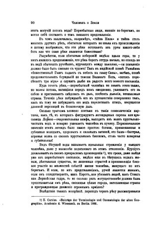 этотъ могучій потокъ воды? Первобытные люди, жившіе поберегамъ, не
могли себѣ составить о томъ никакого представленія.
Въ чемъ заключалась, нанримѣръ, «тайна Нила» и тайна столь
многихъ другихъ рѣкъ, обитатели которыхъ не знали ихъ происхоавденія
и потому воображали, что эти рѣки истекаютъ ивъ урны какого-либо
бога или что сами рѣки являются божествами?
Разумѣется, если обитатели побережій видѣли вдали горы, то у
нихъ являлось предположеніе, что рѣка беретъ оттуда начало, но отнюдь не
въ видѣ обычныхъ ручейковъ, журчащихъ между камнями,—ея появлѳніѳ
должно было быть связано съ чудомъ! Такъ въ индійской поэмѣ Рамайяна
«божественный Гангъ падаетъ съ небесъ на главу Сивы», затѣмъ, посіѣ
продолжительныхъ блужданій по темени Великаго Бога, «потокъ пере-
сѣкаетъ три міра» и служить далѣе на радость всего вемного населенія.
Куда течетъ рѣка,—первобытный человѣкъ не знаетъ этого также,
но волны потока, катящіяся передъ нимъ ежедневно, увлекаютъ его за
собою и приглашаютъ слѣдовать въ даль, посѣтить дальнія, незнакомыя
страны. Теченіе рѣки побуждаете его къ путешествію совершенно такъ,
какъ къ тому же побуждаетъ его видъ перелетныхъ птицъ, несущихся
длинной вереницей въ безконечную даль.
Сколько трагизма вложено поэтами въ такія символическія кар-
тины, какъ тѣ, въ которыхъ фигурируютъ легендарный сирены или кра-
савица Ло^яея—очаровательная нимфа, выходить изъ волнъ хрустально-
чистыхъ водь и коварно увлекаетъ человѣка въ пучину. Первоначальное
значеніе этихъ легендъ было самое- простое: богиня, привлекавшая и
губившая молодыхъ, здоровыхъ и сильныхъ витязей, это была—быстрая,
игривая волна со своимъ хрустальнымъ блескомъ, столь часто коварная
и губительная!
Видъ бѣгущей воды вызываетъ идеальныя стремленія у каждаго
человѣка, даже у наименѣе податливаго въ этомъ отношеніи. Курціусъ
доказываете въ своемъ прекрасномъ произведеніи і), что греки, даже выйдя
уже изъ первобытнаго состоянія, видѣли еще въ бѣгущихъ водахъ жи-
выя, дѣятельныя существа, не лишенныя страстей и принимающая близ-
кое участіе во множествѣ событій жизни человѣка, живущаго по ихъ
берѳгамъ. И если, по ихъ прѳдставленіямъ, ручей является живымъ,
если онъ оплодотворяетъ, какъ Евротъ, или убиваетъ людей, какъ Стиксъ
или Лернейская гидра, то во сколько разъ могущественнѣе должна была
представляться имъ рѣка, сносящая цѣлые города, затопляющая страны
и преграждающая движеніе огромнымъ арміямъ?
Вслѣдствіе такихъ воззрѣній. переходъ черезъ рѣку разсматривался
1) Е. Curtius. «Beiträge der Terminologie und Onomatologie der alten Geo-
graphie». Academie d. Wissensch, zu Berlin. 1886.
 