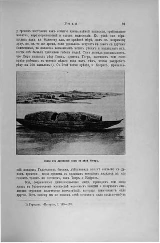у грековъ постоянно какъ событіе чрезвычайной важности, требовавшее
молнтвъ, жертвоприношеній и актовъ мнлосердія. Къ рѣкѣ они обра
щались какъ къ божеству или, по крайней мѣрѣ, какъ къ незримому
духу, но, въ то же время, если удавалось вступить въ союзъ съ другими
божествами, то являлось возможнымъ мстить рѣкамъ и наказывать ихъ,
когда онѣ бывали причиною гибели людей. Такъ легенда разсказываетъ,
что Киръ наказалъ рѣку Гиндъ, притокъ Тигра, заставивъ всю свою
армію работать въ теченіе цѣлаго года надъ тѣмъ, чтобы раздробить
рѣку на 360 каналовъ і). Съ этой точки зрѣнія, и Ксерксъ, приказав-
ши наказать Геллеспонтъ бичами, дѣйствовалъ вполнѣ согласно съ ду-
хомъ времени,—воды пролива съ сильнымъ теченіемъ являлись въ его
глазахъ такнмъ же иотокомъ, какъ Тнгръ и Евфратъ.
Мы, современные цивилизованные люди, проводнмъ всю свою
жизнь въ безконечномъ множествѣ мелочныхъ занятій и получаемъ еже-
дневно огромное количество впечатлѣній, которыя уннчтожаютъ одно
другое. Вотъ почему мы не можемъ себѣ составить даже сколько-нибудь
Лодка изъ древесной коры на рѣкі Нигеръ.
1) Геродотг, «Исторія», I, 189—190.
 