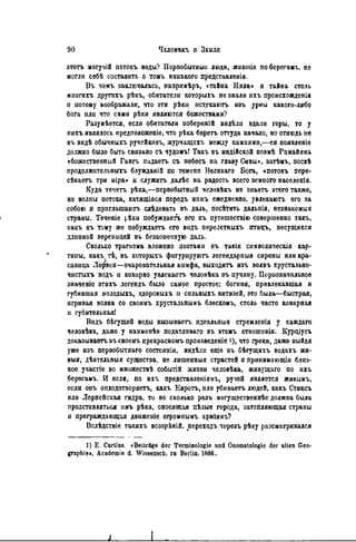 этотъ могучій потокъ воды? Первобытные люди, жившіе поберегамъ, не
могли себѣ составить о томъ никакого прѳдставленія.
Въ чемъ заключалась, напримѣръ, «тайна Нила» и тайна столь
многихъ другихъ рѣкъ, обитатели которыхъ не знали ихъ происхожденія
и иотому воображали, что эти рѣкн нстекаютъ изъ урны какого-либо
бога или что сами рѣки являются божествами?
Разумѣется, если обитатели побережій видѣлп вдали горы, то у
нихъ являлось предположеніе, что рѣка бѳретъ оттуда начало, но отнюдь не
въ видѣ обычныхъ ручейковъ, журчащихъ между камнями,—ея появление
должно было быть связано съ чудомъ! Такъ въ ННДІЙСКОЙ поэмѣ Рамайяна
«божественный Гангъ падаетъ съ пебесъ на главу Сивы», затѣмъ, послѣ
продолжительныхъ блужданій по темени Великаго Бога, «потокъ пере-
сѣкаетъ три міра» и служить далѣе на радость всего земного населенія.
Куда течетъ рѣка,—первобытный человѣкъ не знаетъ этого также,
но волны потока, катящіяся передъ нпмъ ежедневно, увлекаютъ его за
собою и приглашают. слѣдовать въ даль, посѣтить дальнія, незнакомый
страны. Теченіе рѣкн побуждаегь его къ путешествію совершенно такъ,
какъ къ тому же побуждаегь его видъ перелетныхъ птицъ, несущихся
длинной вереніщей въ безконечную даль.
Сколько трагизма вложено поэтами въ такія символическая кар-
тины, какъ тѣ, въ которыхъ фнгурируютъ легендарныя сирены или кра-
савица Ло^яея—очаровательная нимфа, выходить изъ волнъ хрустально-
чистыхъ водъ и коварно увлекаетъ человѣка въ пучину. Первоначальное
значеніо этихъ легендъ было самое простое: богиня, привлекавшая и
губившая молодыхъ, здоровыхъ н сильныхъ витязей, это была—быстрая,
игривая волна со своимъ хрустальнымъ блескомъ, столь часто коварная
и губительная!
Видъ бѣгущей воды вызываетъ идеальныя стремденія у каждаго
человѣка, даже у наименѣе податливаго въ этомъ отношеніи. Курціусъ
доказываетъ въ своемъ прекрасномъ произведеніп і), что греки, даже выйдя
уже изъ первобытнаго состоянія, видѣлн еще въ бѣгущихъ водахъ жи-
выя, дѣятельныя существа, не лишенный страстей и принимающія близ-
кое участіе во множествѣ событій жизни человѣка, живущаго по ихъ
берегамъ. И если, по ихъ представленіямъ, ручей является живымъ,
если онъ оплодотворяетъ, какъ Евротъ, или убиваетъ людей, какъ Стиксъ
или Лернейская гидра, то во сколько разъ могущественнѣе должна была
представляться имъ рѣка, сносящая цѣлые города, затопляющая страны
н преграждающая движеніе огромнымъ арміямъ?
Вслѣдствіе такихъ воззрѣній. переходъ черезъ рѣку разсматрнвался
1) Е. Curtius. «Beiträge der Terminologie und Onomatologie der alten Geo-
graphie». Academie d. Wissenscb. zu Berlin. 1886.
 