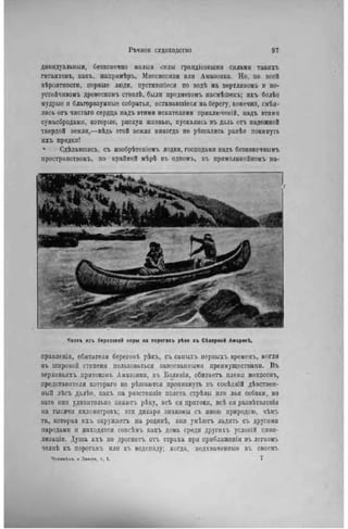 дивидуальныя, безконечно малыа силы грандіозными силами такихъ
гигантовъ, какъ, напримѣръ, Миссиссини или Амазонка. Но, по всей
вѣроятности, первые люди, пустивіпіеся по водѣ на вертлявомъ и не-
устойчивомъ древесномъ стволѣ, были нредметомъ насмѣшекъ; ихъ болѣе
мудрые и благоразумные собратья, остававшееся на берегу, конечно, смѣя-
лись отъ чистаго сердца надъ этими искателями нриключсній, надъ этими
сумасбродами, которые, рискуя жизнью, пускались въ даль отъ надежной
твердой земли,—вѣдь этой земли никогда не рѣшались ранѣе покинуть
нхъ предки!
- Сдѣлавшись, съ изобрѣтеніемъ лодки, господами надъ безкопечнымъ
пространствомъ, но крайпей мѣрѣ въ одпомъ, въ прямолинейномъ на-
Челнъ изъ березовой коры на порогахъ рѣки въ СЬверной Аиерикі.
правленіи, обитатели береговѣ рѣкъ, съ самыхъ первыхъ времепъ, могли
въ широкой степени пользоваться завоеванными преимуществами. Въ
верховьлхъ притоковъ Амазонки, въ Боливіи, обитаетъ племя мохосовъ,
представители котораго не рѣшаются проникнуть въ сосѣдній дѣвствен-
ІІЫЙ лѣсъ далѣе, какъ на разстояніе полета стрѣлы или лая собаки, но
зато они удивительно знаюгь рѣку, всЬ ея притоки, всѣ ея развѣтвленія
на тысячи кнлометровъ; эти дикари знакомы съ иною природою, чѣмъ
та, которая ихъ окружаегь па родипѣ, они умѣютъ ладить съ другими
пародами и находятся совсѣмъ какъ дома среди другихъ условій циви-
лизаціи. Душа ихъ не дрогнетъ отъ страха при ирнблнженіи въ легкомъ
челнѣ къ порогамъ или къ водопаду; когда, подхваченные въ своемъ
Человікъ к Земля, т. 1. 7
 