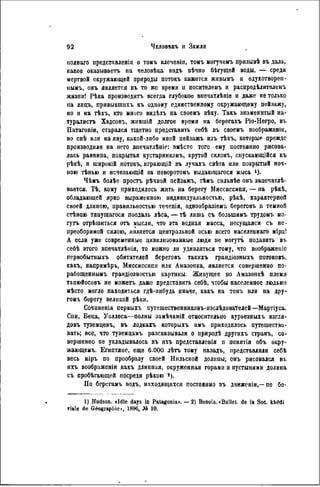 нолнаго представленія о томъ влеченіи, томъ могучемъ призывѣ въ даль,
какое оказываетъ на человѣка видъ вѣчно бѣгущей воды, — среди
мертвой окружающей природы потокъ кажется живымъ и одухотворен-
нымъ, онъ является въ то же время и посителемъ и распредѣлителемъ
жизпи! Рѣка производить всегда глубокое впечатлѣніе и даже не только
на лнцъ, привыктихъ къ одному единственному окружающему пейзажу,
но и на тѣхъ, кто много видѣлъ на своемъ вѣку. Такъ знаменитый на-
туралистъ Хэдсонъ, жившій долгое время на берегахъ Ріо-Негро, въ
Патагоніи, старался тщетно представить себѣ въ своемъ воображенін,
во снѣ или на яву, какой-либо иной пейзажъ изъ тѣхъ, которые прежде
производили на него внечатлѣніе: вмѣсто того ему постояпно рисова-
лась равнина, покрытая кустарникомъ, крутой склонъ, спускающійся къ
рѣкѣ, и широкій потокъ, играющій въ лучахъ свѣта или покрытый ноч-
ною тѣнью и исчезающій за поворотомъ выдающагося мыса 1 ).
Чѣмъ болѣе простъ рѣчной пейзажъ, тѣмъ сильнѣе онъ запечатлѣ-
вается. Тѣ, кому приходилось жить на берегу Миссиссипи, — па рѣкѣ,
обладающей ярко выраженною индивидуальностью, рѣкѣ, характерной
своей длиною, правильностью теченія, однообразіемъ береговъ н темной
стѣною тяпущагося поодаль лѣса, — гЬ лишь съ болынимъ трудомъ мо-
гутъ отрѣшиться отъ мысли, что эта водная масса, несущаяся съ не-
преоборимой силою, является центральной осью всего населеннаго міра!
А если уже современные цивилизованные люди не могутъ подавить въ
себѣ этого впечатлѣнія, то можно ли удивляться тому, что воображеніс
первобытныхъ обитателей береговъ такихъ грандіозныхъ потоков!.,
какъ, напримѣръ, Миссиссипи или Амазопка, является совершенно по-
рабощеннымъ грандіозностью картины. Живущее по Амазонкѣ племя
тапюйосовъ не можетъ даже представить себѣ, чтобы населенное людьми
мѣсто могло находиться гдѣ-нибудь иначе, какъ на томъ или иа дру-
гомъ берегу великой рѣки.
Сочнненія первыхъ иутешественниковъ-изслѣдоваТедей—Мартіуса,
Спи, Беца, Уоллеса—полны замѣчаній относительно курьезныхъ взгля-
довъ туземцевъ, въ лодкагь которыхъ имъ приходилось путешество-
вать; все, что туземцамъ разсказывали о природѣ другихъ странъ, со-
вершенно не укладывалось въ ихъ представленія п понятія объ окру-
жающему Египтяне, еще 6.000 лѣтъ тому назадъ, представляли себѣ
весь міръ по прообразу своей Нильской долины; онъ рисовался въ
ихъ воображеніи какъ длинная, окруженная горами н пустынями долина
съ пробѣгающей посреди рѣкою s ).
Но берегамъ водъ, находящихся постоянно въ движеніи,—по бе-
1) Hudson. «Jdle days In Patagonia>. — 2) Bonola.<Bullet. de la Soc. khédi
viale de Géographie», 1896, Jô 10.
 
