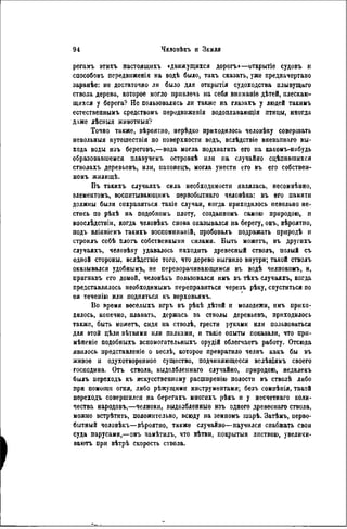 регамъ этихъ настоящнхъ »движущихся дорогъ»—открытіе судовъ и
способовъ псредвиженія на водѣ было, такъ сказать, уже предначертано
заранѣе: не достаточно ли было для открытія судоходства плывущаго
ствола дерева, которое могло привлечь на себя вннманіѳ дѣтей, плескаю-
щихся у берега? Не пользовались ли также па глазахъ у людей такимъ
естественнымъ средствомъ передвиженія водоплавающія птицы, иногда
даже лѣсиыя животныя?
Точно также, вѣроятно, нерѣдко приходилось человѣку совершать
невольный путешествія по поверхности водъ, вслѣдствіе внезапнаго вы-
хода воды изъ береговъ,—вода могла подхватить его на какомъ-нибудь
образовавшемся плавучемъ островкѣ или на случайно сцѣппвшихся
стволахъ деревьевъ, или, наконецъ, могла унести его въ его собствен-
номъ жилнщѣ.
Въ такихъ случаяхъ сила необходимости являлась, несомнѣнно,
элементомъ, воспитывающимъ первобытнаго человѣка: въ его памяти
должны были сохраняться такіе случаи, когда приходилось певольно не-
стись по рѣкѣ на подобномъ плоту, создаиномъ самою природою, и
впослѣдствіи, когда человѣкъ снова оказывался на берегу, онъ, вѣроятно,
подъ вліяніемъ такихъ воспомннаній, пробовалъ подражать природѣ и
строилъ себѣ Плоть собственными силами. Быть можетъ, въ другихъ
случаяхъ, человѣку удавалось паходить древесный стволъ, полый съ
одной стороны, вслѣдствіе того, что дерево выгнило внутри; такой стволъ
оказывался удобнымъ, не переворачивающимся въ водѣ челпокоыъ, и,
прнгнавъ его домой, человѣкъ пользовался имъ въ тѣхъ случаяхъ, когда
представлялось пеобходимымъ переправиться черезъ рѣку, спуститься по
ея теченію или подняться къ вѳрховьямъ.
Во время веселыхъ игръ въ рѣкѣ дѣтей и молодежи, имъ прихо-
дилось, конечно, плавать, держась за стволы деревьевъ, приходилось
также, быть можетъ, сидя на стволѣ, грести руками или пользоваться
для этой цѣли вѣтвями или палками, и такіе опыты показали, что при-
мѣненіе подобныхъ вспомогательныхъ орудій облегчаетъ работу. Отсюда
явилось представленіе о веслѣ, которое превратило челнъ какъ бы въ
живое и одухотворенное существо, подчиняющееся велѣніямъ своего
господина. Отъ ствола, выдолблениаго случайно, природою, недалекъ
былъ переходъ къ искусственному расшнренію полости въ стволѣ либо
при помощи огня, либо рѣжуіцими инструментами; безъ сомнѣнія, такой
переходъ совершился на берегахъ многихъ рѣкъ и у несчетнаго коли-
чества народовъ,—челноки, выдолбленные изъ одного древесиаго ствола,
можно встрѣтить, положительно, всюду на земномъ шарѣ. Затѣмъ, перво-
бытный человѣкъ—вѣроятно, также случайно—паучился снабжать свои
суда парусами,—онъ замѣтилъ, что вѣтви, покрытыя листвою, увеличи-
ваюсь при вѣтрѣ скорость ствола.
 