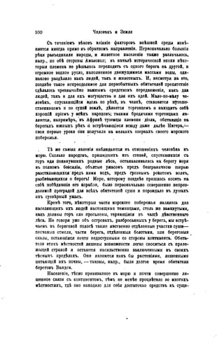 Съ течепіемъ вѣковъ вліяніе факторовъ внѣшней среды изго-
няется иногда прямо въ обратномъ направленіи. Первоначально большія
рѣки разъединяли народы, и животное населеніе также различалось,
напр., по обѣ стороны Амазонки; въ началѣ исторической эпохи нѣко-
торыя племена не рѣшались переходить съ одного берега на другой, и
огромное водное русло, наполненное движущимися массами воды, оди-
наково раздѣляло какъ людей, такъ и животныхъ. И, несмотря на это,
позднѣе такое непреодолимое для первобытныхъ обитателей препятствіѳ
сдѣлалось чрезвычайно' важнымъ средствомъ передвиженія, какъ для
людей, такъ и для ихъ могущества и для ихъ идей. Мало-по-мМу че-
ловѣкъ, спускающійся вдоль по рѣкѣ, въ челнѣ, становится путеше-
ственникомъ и но сухой землѣ, дѣлается торговцемъ и находить себѣ
хорошій пріемъ у всѣхъ народовъ; такими бродячими торговцами яв-
ляются, напримѣръ, въ Африкѣ туземцы племени діола, обптающіе на
берегахъ южныхъ рѣкъ ù встрѣчающіеся всюду даже далѣе Нигера,—
свои первые уроки они получили на мелкпхъ озеркаХъ своего морского
побережья.
.. %
Тѣ же самыя явленія наблюдаются въ отнопіѳніяхъ человѣка къ
морю. Сколько народовъ, прйшедшихъ изъ степей, спустившихся съ
горъ иди покинувшихъ родные лѣса, останавливались на берегу йоря
въ полномъ безсиліи, объятые ужасомъ предъ безграничною ширью
разстилающихся предъ ними водъ, предъ грознымъ рокотомъ волнъ,
разбивающихся о берогь! Море, которому позднѣе пришлось носить на
себѣ побѣдившіѳ его корабли, било первоначально совершенно непрео-
долимой преградой для всѣхъ обитателей суши и порождало въ душахъ
ихъ суевѣрный ужасъ.
Кромѣ того, нѣкоторыя части морского побережья являлись для
населяющихъ ихъ людей настоящими темницами, столь же замкнутыми,
какъ долины горъ или прогалины, теряющіяся въ чащѣ дѣвственнаго
лѣса. Не говоря уже объ островахъ, разбросанныхъ у берега, мы встрѣ-
чаемъ въ береговой полосѣ также явственно отдѣленные участки суши—
песчаныя отмели, части берега, отдѣленныя болотами, или береговыя в
скалы, остающіяся почти педостуиными со стороны континента. Обита-
тели ѳтихъ мѣстностей лишены возможности легко сноситься съ приле-
жащей страной и остаются насильственно заключенными въ своихъ
тѣсныхъ предѣлахъ. Они являются какъ бы растеніями, лишенными
нитающей ихъ почвы, — таковы, напр., были долгое время обитатели
береговъ Вандеи.
Населеніе, тѣсно привязанное къ морю и почти совершенно ли-
шенное связи съ континентомъ, тѣмъ не менѣе процвѣтало во многихъ
мѣстностяхъ, гдѣ оно находило для себя достаточно средствъ къ суще-
 