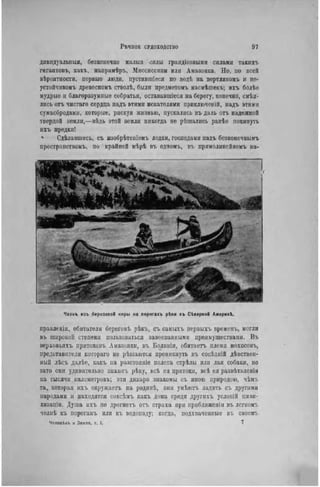 РѣЧНОЕ СУДОХОДСТВО 97
дивидуальпыя, безконечно малыя силы грандіозными силами такихъ
гигантовъ, какъ, напримѣръ, Миссиссипи или Амазонка. Но, но всей
вѣроятностн, первые люди, пустившіеся по водѣ на вертляпомъ и не-
устойчивомъ древесномъ стволѣ, были предметомъ насмѣшекъ; ихъ болѣе
мудрые и благоразумные собратья, остававшіеся на берегу, конечно, смѣя-
лись отъ чистаго сердца надъ этими искателями ириключеній, надъ этими
сумасбродами, которые, рискуя жизнью, пускались въ даль отъ надежной
твердой земли,—вѣдь этой земли никогда не рѣшалнсь ранѣе покинуть
ихъ предки!
ѵ Сдѣлавшись, съ изобрѣтеніемъ лодки, господами надъ безконечнымъ
нространствомъ, по крайпей мѣрѣ въ одпомъ, въ прямолннейномъ па-
Челнь изъ березовой коры ма порогахъ рѣки въ Сіверной Америкѣ.
правленіи, обитатели береговъ рѣкъ, съ самыхъ первыхъ временъ, могли
въ широкой степени пользоваться завоеванными преимуществами. Въ
нерховьлхъ притоковъ Амазонки, въ Болпвіи, обитаетъ племя мохосовъ,
представители котораго не рѣшаются проникнуть въ сосѣдній дѣвствен-
uый лѣсъ далѣе, какъ на разстояніе полета стрѣлы или лая собаки, но
зато они удивительно знаютъ рѣку, всѣ ея притоки, всѣ ея развѣтвленія
па тысячи километровъ; эти дикари знакомы съ иною природою, чѣмъ
та, которая ихъ окружаетъ на родинѣ, они умѣютъ ладить съ другими
народами н находятся совсѣмъ какъ дома среди другихъ условій циви-
лизаціи. Душа ихъ не дрогнетъ отъ страха при нриближенін въ легкомъ
челиѣ къ порогамъ или къ водопаду; когда, подхваченные въ своемъ
Человѣкъ к Земля, т. I. 7
 