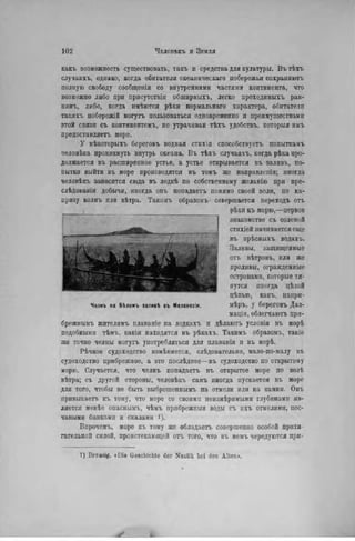 какъ возможность существовать, такъ и средства для культуры. Въ тѣхъ
случаяхъ, однако, когда обитатели океаническаго побережья сохраняюсь
полную свободу сообщенія со внутренними частями континента, что
возможно либо при присутствіи обширныхъ, легко проходнмыхъ рав-
нинъ, либо, когда имѣются рѣки нормальнаго характера, обитатели
такихъ побережій могутъ пользоваться одновременно и преимуществами
этой связи съ контннонтомъ, не утрачивав тѣхъ удобствъ. которыя имъ
предоставляетъ море.
У нѣкоторыхъ береговъ водная стихія способствуете попыткамъ
человѣка проникнуть внутрь океана. Въ тѣхъ случаяхъ, когда рѣка про-
должается въ расширенное устье, а устье открывается въ залнвъ, по-
пытки выйти въ море производятся въ томъ же направлепіи; иногда
человѣкъ заносится сюда въ лодкѣ по собственному желанію при пре-
слѣдованіп добычи, иногда онъ попадаетъ помимо своей воли, по ка-
призу волнъ или вѣтра. Такимъ образомъ совершается переходъ on.
рѣки къ морю,—первое
знакомство съ соленой
стихіей начинается еще
въ прѣсныхъ водахъ.
Заливы, защищенные
отъ вѣтровъ, или же
проливы, огражденные
островами, которые тя-
нутся шюгда цѣлой
цѣпыо, какъ, напри-
мѣръ, у береговъ Дал-
мацін, облегчаютъ при-
брржнымъ жителямъ плаваніе на лодкахъ н дѣлаютъ условія въ морѣ
подобными тѣмъ, какія находятся въ рѣкахъ. Такимъ образомъ, такіе
же точно челны могутъ употребляться для нлаванія и въ морѣ.
Рѣчное судоходство измѣняется, слѣдовательно, мало-по-малу въ
судоходство прибрежное, а это послѣднее—въ судоходство по открытому
морю. Случается, что челнъ попадаетъ въ открытое море по волѣ
вѣтра; съ другой стороны, человѣкъ самъ иногда пускается въ море
для того, чтобы не быть выброшепнымъ па отмели или на камни. Онъ
нривыкаетъ къ тому, что море со своими неизмѣримымн глубинами яв-
ляется менѣе опаснымъ, чѣмъ прибрежныя воды съ ихъ отмелями, пес-
чапыми банками и скалами і).
Впрочемъ, море къ тому же обладаетъ совершенно особой притя-
гательной силой, проистекающей отъ того, что въ немъ чередуются при-
1) Brcusig. «Die Geschichte der Nautik bei den Alten».
 