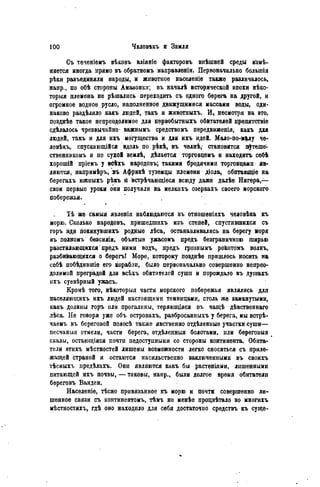 Съ теченіемъ вѣковъ вліяніе факторовъ внѣшней среды м е -
няется иногда прямо въ обратномъ направленін. Первоначально большія
рѣки разъединяли народы, и животное населеніѳ также различалось,
напр., по обѣ стороны Амазонки; въ началѣ исторической эпохи нѣко-
торыя племена не рѣшались переходить съ одного берега на другой, и
огромное водное русло, наполненное движущимися массами воды, оди-
наково раздѣляло какъ людей, такъ и животныхъ. И, несмотря на это,
позднѣе такое непреодолимое для пѳрвобытныхъ обитателей препятствіе
сдѣлалось чрезвычайно* важнымъ средствомъ передвиженія, какъ для
людей, такъ и для ихъ могущества и для ихъ идей. Мало-по-м|лу че-
ловѣкъ, спускающійся вдоль по рѣкѣ, въ челнѣ, становится п^теше-
ственникомъ и но сухой землѣ, дѣлаѳтся торговцемъ и находить себѣ
хорошій пріемъ у всѣхъ народовъ; такими бродячими торговцами яв-
ляются, напримѣръ, въ Африкѣ туземцы племени діола, обитающіе на
берегахъ южпыхъ рѣкъ п встрѣчающіеся всюду даже далѣе Нигера,—
свои первые уроки они получили на мелкихъ озеркаХъ своего морского
побережья.
Тѣ же самыя явленія наблюдаются въ отношеніяхъ человѣка къ
морю. Сколько народовъ, пришедиіихъ изъ степей, спустившихся съ
горъ иди покинувшихъ родные лѣса, останавливались на берегу йоря
въ полномъ безсиліи, объятые ужасомъ предъ безграничною ширью
разстилающихся предъ ними водъ, предъ грознымъ рокотомъ волнъ,
разбивающихся о берогъ! Море, которому позднѣѳ пришлось носить на
себѣ побѣдившіѳ его корабли, било первоначально совершенно непрео-
долимой преградой для всѣхъ обитателей сушн и порождало въ душахъ
ихъ суевѣрный ужасъ.
Кромѣ того, нѣкоторыя части морского побережья являлись для
паселяющихъ ихъ людей настоящими темницами, столь же замкнутыми,
какъ долины горъ или прогалины, теряющіяся въ чащѣ дѣвственнаго
лѣса. Не говоря уже объ островахъ, разбросанныхъ у берега, мы встрѣ-
чаемъ въ береговой полосѣ также явственно отдѣленные участки суши—
песчаныя отмели, части берега, отдѣлепныя болотами, или береговыя
скалы, остающіяся почти недоступными со стороны континента. Обита-
тели этихъ мѣстностей лишены возможности легко сноситься съ приле-
жащей страной и остаются насильственно заключенными въ своихъ
тѣсныхъ предѣлахъ. Они являются какъ бы растеніями, лишенными
питающей ихъ почвы, — таковы, напр., были долгое время обитатели
береговъ Вандеи.
Населеніѳ, тѣсно привязанное къ морю и почти совершенно ли-
шенное связи съ континентомъ, тѣмъ не менѣе процвѣтало во многихъ
мѣстностяхъ, гдѣ оно находило для себя достаточпо средствъ къ суще-
 