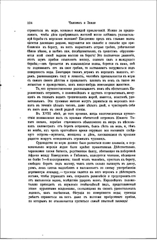 стремиться въ море, влекомое жаждой приключеній. Можно ли предпо-
ложить, чтобы дѣтн прибрежиыхъ жителей могли избѣжать увлекатель-
ной борьбы съ морскими волнами? Ежедневно предъ ихъ глазами волны
катятся длинными рядами, вздуваются все сильнѣе и снльнѣе при при-
ближен^ къ берегу, на нихъ вырастаютъ острые гребни, увѣнчаппые
бѣлою пѣною, и затѣмъ они, послѣдовательно, съ грохотомъ обрушива-
ются всей своей водною массою на берегъ! Это постоянное движеніе,
этотъ шумъ прибоя опьяняютъ юношу, полнаго силъ и жаждущаго
борьбы,—онъ бросается въ колышащіяся волны, борется съ ними, онѣ
то поднвмаютъ его па свои гребни, то заставляют, погружаться подъ
поверхность воды. Благодаря такимъ играмъ въ морскнхъ волнахъ, иг-
рамъ, развивающимъ силу и ловкость, человѣкъ привязывается къ морю
съ самаго своего дѣтства и привыкаетъ плавать въ немъ съ такою же
легкостью и проворствомъ, какъ какое-нибудь земноводное животное.
То, что путешественники разсказываютъ намъ объ обнтателяхъ Ка-
ролинскихъ острововъ, о полинезійцахъ и другихъ островнтянахъ, живу-
щигь въ теплыхъ водахъ тропическихъ морей, кажется, понстииѣ, уди-
вительнымъ. Эти туземные жители могутъ держаться на морскихъ вол-
нахъ въ теченіе цѣлыхъ часовъ, даже цѣлыхъ дией, и чувствуютъ себя
въ пихъ какъ въ своей родной стихіи.
Въ XVIII вѣкѣ, до того времени, когда многочисленныя путеше-
ствія познакомили насъ съ нравами обитателей острововъ Южнаго Ти-
хаго океана, корабли становились обыкновенно на якорь въ нѣсколь-
кихъ километрахъ отъ берега острововъ, боясь сѣсть на мель, и, тѣмъ
не менѣе, ихъ чрезъ кратчайшее время окружало все населеніѳ сосѣд-
няго острова—мужчины, женщины и дѣти, плескавшіяся съ криками
радости вокругъ невиданныхъ огромныхъ чудовиіцъ.
Судоходство по морю должпо было развиться позже плаванія, и пер-
воначально морскія лодки были крайне примитнвныя. Действительно,
чернокожее племя батанга, родствепное банту, обитающее на побережьѣ
Африки между Камеруномъ и Габономъ, пользуется челпами, вѣсящими
не болѣе 7—8 кнлограммовъ; такой челнъ человѣкъ, приставь къ берегу,
свободно беретъ подъ мышку; челнъ этотъ сильно вытянуть въ длину,
узокъ, лишь слегка выдолбленъ н напомнпаетъ по своему употребленію
деревянную лошадку, — туземцы садятся на него верхомъ и дѣйствуютъ
ногами, чтобы управлять имъ, сохранять равновѣсіе и предохранять его
отъ наполиенія водою, вслѣдствіе ударовъ волнъ. Европейцевъ положи-
тельно приводить въ изумленіе пеобычайный видъ, представляемый
этими курьѳзпыми всадниками, скользящими па своихъ удивительныхъ
лодкахъ, какъ насѣкомыя, бѣгущія по поверхности воды; туземцы
умѣютъ справиться на пихъ даже съ волнами прибрежнаго прибоя,
по которымъ не отваживается пуститься самый опытный пловецъі
 
