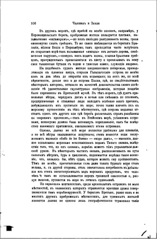 Въ другихъ моряхъ, гдѣ прибой по менѣе опасенъ, напримѣръ, у
Коромандельскаго берега, прибрежные жители пользуются плотами, на-
зываемыми «катамарамъ»,—по пимъ свободно разгуливаютъ волны, грозя
ежеминутно смыть гребцовъ. То же самоѳ наблюдается на берегахъ Бра-
зилии, вблизи Бахіи и Пернамбуко; тамъ приходится часто встрѣчать
въ открытом* морѣ такъ называемый «янгады» изъ легкаго дерева, снаб-
жепныя парусомъ,—поверхъ иихъ ходятъ волны, осыпая брызгами греб-
цовъ, принужденныхъ привязываться къ плоту и привязывать къ нему
свои тыквепныя бутыли съ водою и тяжелые камни, служащіѳ якорями.
IIa подобныхъ судахъ жители американскаго побережья, принад-
лежащіе къ племени кихуа, открыли Галапагосскіе острова не менѣѳ
какъ за два вѣка до открытія ихъ испанцами; на иихъ же, по всей
вѣроятности, дошли они и до острова Пасхи, гдѣ, по свндѣтельствамъ
нѣкоторыхъ авторовъ, оставили въ качествѣ доказательства своего посѣ-
іцепія тѣ удивительныя скульптурный изображенія, которыя позднѣе
были перевезены въ Брнтанскій музей. Въ тѣхъ моряхъ, гдѣ дуютъ пра-
вильные вѣтры, чередуясь днемъ и ночью или смѣняясь по сезонамъ,
предприимчивые и отважные люди иаходятъ особенно много причинъ,
побуждающнхъ ихъ пуститься въ море; точпо также влечетъ ихъ къ
морскому путешествію въ тѣхъ мѣстностяхъ, гдѣ острова недалеко от-
стоять одииъ отъ другого иди гдѣ берега различпыхъ странъ раздѣлены
ие широкимъ ироливомъ,—такъ въ Эгейскомъ морѣ, усѣянномъ остро-
вами, неминуемо должно было возникнуть мореплавапіе, какъ бы вслѣд-
стніе взаимнаго притяженія, оказываемаго этими островами.
Однако, далеко не всѣ моря являются удобными для плаванія,
и не всѣ вѣтры оказываются попутными; очень немногія воды заслу-
живают названіе «Golfo de las Damas» — «море дамъ», — названіе, дан-
ное испанскими моряками мексикапскимъ водамъ Тихаго океана, вслѣд-
ствіе того, что, по ихъ словамъ, корабль можетъ тгімъ управляться дам-
ской рукою. Въ нѣкоторыхъ частяхъ океана, расположенныхъ на пути
сильиыхъ вѣтровъ, бурь и циклоновъ, поднимается нерѣдко такое волне-
ніе, что, казалось бы, нѣтъ судна, которое можетъ ему противостоять.
Тѣмъ не менѣе, притягательная сила даже такого бурнаго моря столь
велика, и, съ другой стороны, столь значительна потребность въ'добыва-
пін изъ этихъ негостепріимныхъ водъ морскихъ продуктовъ, что чело-
вѣкъ Ii тамъ не останавливается передъ грозящей опасностью и, рис-
куя жизнью, пускается въ норе въ лѳгкомъ суденышкѣ.
По окраинамь контннентовъ, среди архипелаговъ острововъ не мало
мѣстностей, въ названіяхъ которыхъ отражаются мрачныя драмы совер-
шившихся тамъ кораблекрушеній. У береговъ Бретани, равно какъ и во
миогихъ другихъ прибрежныхъ мѣстностяхъ, для туземныхъ жителей
являются далеко не одними лишь географическими терминами такія
 