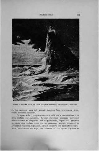 ЗНАЧВНІЕ ЫОГЯ 109
П
ta '
• 'іг'
Ч Л г ' •
Маякъ на островѣ Уистъ. на самой сѣверной оконечности Шетландскихъ острововъ.
съ того времени, какъ всЬ морскіе бассейны были объединены безко-
нечно великииъ океаномъ.
Во время войиъ, сопровождавшихся набѣгамн и завоеваніямн, пле-
мена нерѣдко разъединялись. Алчные обитатели морскнхъ побережій,
обосновавшись на островахъ ИЛИ иолуостровахъ, стремились удержать
за собою свои рыбныя ловли ИЛИ же различные морскіе промыслы по
добыванію раковинъ, коралловъ, янтаря, жемчуга; эти драгоцѣнные пред-
меты, извлекаемые нзъ моря, они сбывали загѣмъ иутемъ торговли въ
 