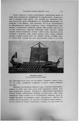Такимъ образомъ и жизнь островитянина опредѣляется далеки не
одной лишь обширностью окружающей его морской стихіи,—должно при-
нять во вниманіе также широту, подъ которой ему приходится жить,
силу солнечныхъ лучей, освѣіцающнхъ его, колебанія температуры, на-
правлепіе и силу вѣтровъ, мало извѣстное, но все же сказывающееся
въ дѣйствительности вліяніе магнитныхъ токовъ, обнаруживаемое скло-
леніемъ u наклоненіемъ магнитной стрѣлки. При изученіи какого бы то
ни было человѣческаго общества необходимо также выяснить вліяніе
строеиія земной поверхности, состава и цвѣта почвы, характера расти-
тельности и жнвотнаго міра—однимъ словомъ всѣхъ сторонъ внѣшней
природы, которыя могутъ вліять на внѣшнія чувства человѣка. Вѣдь,
на самомъ дѣлѣ, каждый изъ насъ предстаиляетъ собою не что иное.
Фииикійская галера.
(По реконструкции Луврскаго Музе«).
какъ нѣкоторый итогъ всего, что овъ видѣлъ, слышалъ u нзжнлъ. всего,
что онъ имѣлъ возможность воспринять и усвоить своими внѣшними
чувствами.
Наконецъ, эта первичная внѣшняя среда, созидаемая окружающимъ,
является по болѣе, какъ лишь частью всей совокупности вліяній, кото-
рымъ подвергается человѣкъ. Потребности существованія опредѣляютъ
способы питапія, нзмѣняющісся сообразно съ мѣстностью; точно также
возможность ходить голымъ или же необходимость одѣваться, жизнь нз
возДухѣ или жизнь въ жилищахъ самаго разнообразная свойства—вт
гротахъ или въ шалашахъ изъ листьевъ, въ хижннахъ или въ домахъ—
все это вліяетъ на способъ чувствовать и мыслить, все это создаете въ
 