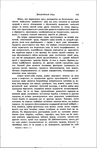 Итакъ, вся окружающая среда распадается па безчисленнос мно-
жество отдѣльныхъ элементовъ: одни изъ нихъ относятся ко виѣшней
природѣ, и ихъ-то обыкновенно н обозпачаютъ названіемъ «внѣшией
среды» въ узкомъ смыслѣ слова; другіе относятся къ иному порядку,
такь какъ пронстекаютъ изъ самаго хода развитія человѣческихъ обществъ
и образуются, увеличиваясь послѣдовательпо до безконечности, преумно-
жаясь л создавая сложный ісомплексъ явленій въ дѣйствін.
Эта вторая «динамическая» среда, присоединяясь ко вліяпію пер-
вичной, «статической» среды, образуетъ сумму вліяній, въ которой опре-
дѣлить, какія силы преобладаютъ — трудно и часто даже невозможно.
Трудность увеличивается еще тѣмъ, что нерѣдко относительное значеніе
этихъ первичныхъ или вторичныхъ силъ, то чисто географическихъ, то
уже историческихъ, снльнѣйшимъ образомъ изыѣияется въ зависимости
отъ характера народа и отъ времени, Въ одномъ случаѣ—сильные хо-
лода обусловливают» гибель населенія, даже уничтоженіе цѣлой расы,
или опи же принуждають людей приспособляться къ суровой внѣшнеіі
средѣ и придумывать средства борьбы съ нею и, такимъ образомъ, ко-
свенно содѣйствуютъ прогрессу; въ другомъ случаѣ—присутствіе моря
или большой рѣки является основнымъ факторомъ цивнлизаціи; въ
третьемъ случаѣ, наконецъ, прогрессъ обусловливается, быть можетъ,
тѣснымъ соприкосновеніеыъ съ чужими народностями, обладающими со-
вершенно иною культурою.
Сліяніе какого-либо парода, далеко зашедшаго впередъ на пути
паукъ и искусствъ, съ народностью другого происхожденія и низшей
культуры также является непремѣнною побудительного причиною къ но-
вому шагу впередъ или назадъ; прішѣромъ тому можетъ служить Рпмъ,
расцвѣтшій подъ вліяніемъ греческой культуры, и вообще любая мало
культурная народность, подпавшая вліянію народности цивилизованной.
Какъ бы то ни было, приспособлено различных!» народовъ ко
внѣшней средѣ, усложняемое постоянною борьбою и битвами съ другими
народами, не должно разсматриваться какъ результата исключительно
только борьбы съ природою или съ другими людьми. Находясь почти
постоянно въ нолномъ невѣдѣпіи истиннаго значенія жизни, мы нерѣдко
говоримъ, что прогрессъ обусловливается одержанной жестокой побѣдой,—
безъ сомнѣнія, грубая физическая сила мышцъ всегда почти сопрово-
ждаете силу воли человѣка, однако, послѣдняя не можетъ быть ею за-
мѣнена. Въ обыкиовенномъ разговорномъ языкѣ мы постоянно употро-
бляемъ слова «борьба», «побѣда», «тріумфъ», какъ будто мы въ состо-
яли измѣнить существующія внѣшнія формы, пользуясь какими-либо
другими силами, кромѣ силъ природы. Въ дѣйствительности, однако, всѣ
мы сами должны приспособляться къ явленіямъ природы, вступать въ
тѣснѣйшую связь съ ея силами и, по возможности, прнзызать къ ссбѣ
Человѣкъ н Земля, т. I. ®
 