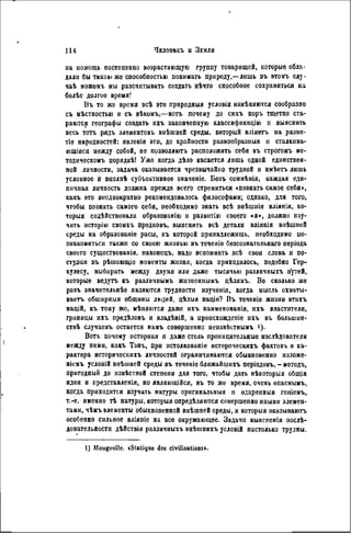 па помощь постепенно возрастающую группу товарищей, которые обла-
дали бы такою же способностью понимать природу,—лишь въ этомъ слу-
чаѣ можемъ мы разсчитывать создать нѣчто способпое сохраниться на
болѣе долгое время!
Въ то же время всѣ эти природныя условія измѣняются сообразно
съ мѣстностыо и съ вѣкомъ,—вотъ почему до сихъ поръ тщетно ста-
раются географы создать ихъ законченную класснфнкацію и выяснить
весь тотъ рядъ элементовъ внѣшней среды, который вліяетъ на развн-
тіе народностей: явленія эти, до крайности разнообразныя и сталкива-
ющіяся между собой, не позволяютъ расположить себя въ строгомъ ме-
тодическомъ порядкѣ! Уже когда дѣло касается лишь одной единствен-
ной личности, задача оказывается чрезвычайно трудной и нмѣетъ лишь
условное н виолнѣ субъективное значеніе. Безъ сомнѣнія, каждая еди-
ничная личность должна прежде всего стремиться «познать самое себя>,
какъ это неоднократно рекомендовалось философами; однако, для того,
чтобы познать самого себя, необходимо знать всѣ внѣшиія вліянія, ко-
торый содѣйствовали образованію и развнтію своего «я», должно изу-
чить исторію своихъ предковъ, выяснить всѣ детали вліянія внѣшней
среды на образованіе расы, къ которой принадлежишь, необходимо по-
знакомиться также со своею жизнью въ теченіе безсознательнаго періода
своего существованія, наконецъ, надо вспомнить всѣ свои слова и по-
ступки въ рѣшающіе моменты жизни, когда приходилось, подобно Гер-
кулесу, выбирать между двумя или даже тысячью различныхъ путей,
которые ведутъ къ различнымъ жизиеннымъ дѣлямъ. Во сколько же
разъ значительнѣе являются трудности изученія, когда мысль охваты-
ваетъ обшнрныя общины людей, цѣлыя надіи? Въ теченіе жизни ѳтихъ
націй, къ тому же, мѣняются даже ихъ наименованія, ихъ властители,
границы ихъ предѣловъ и владѣній, a нроисхождепіе ихъ въ большин-
ствѣ случаевъ остается намъ совершенно неизвѣотнымъ >)•
Вотъ почему историки и даже столь проницательные изслѣдователи
между пими, какъ Тэнъ, при истолкованік историческихъ фактовь и ха-
рактера историческихъ личностей ограничиваются обыкновенно нзложе-
ніемъ условій внѣшней среды въ теченіе ближайшихъ періодовъ, - методъ,
пригодный до извѣстной степени для того, чтобы дать нѣкоторыя общія
идеи и представленія, но являюіційсл, въ то же время, очень опаснымъ,
когда приходится изучать натуры оригинальный и одаренный геиіемъ,
т.-е. именно тѣ натуры, которыя опредѣляются совершенно иными элемен-
тами, чѣмъ элементы обыкновенной внѣшней среды, и которыя оказываютъ
особенно сильное вліяпіе на все окружающее. Задачи выясненія послѣ-
довательности дѣйствія различныхъ внѣіинихъ условШ настолько трудны.
1) Mougeolle. «Statique des civilisations».
 