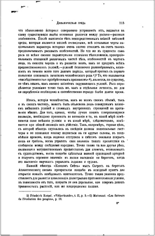 что обыкновенно историки совершенно устраняютъ ихъ, выдвигая на
сцену существующіи якобы осиовныя различія между расами—расовыя
особенности. Послѣ выясненія тѣхъ непосредственныхъ вліяній внѣшней
среды, которыя являются вполнѣ очевидными, всѣ остальныя черты иа-
ціональнаго характера историки очень охотно относятъ на счегь такихъ
предполагаемыхъ расовыхъ особенностей. Но что же въ сущности сама
раса со всѣмн своими характерными отличіямн тѣлосложенія, нропорціо-
нальныхъ отношеній различныхъ частей тѣла, особенностей въ чертахъ
лица, въ емкости черепа и въ развнтіи мозга, какъ не цродуктъ всѣхь
предшествовавшнхъ условій,—условій безконечно разпообразныхъ, вліяв-
ШЙХЪ въ теченіѳ всего того долгаго періода, который нротекъ съ перваго
появленія основныхъ зачатковъ человѣческаго рода і)?То, что называется
«наслѣдственностью пріобрѣтенныхъ признаковъ»2), является, по существу,
не чѣмъ инымъ, какъ именно вліяніемъ окружающихъ условій. Раса опре-
дѣляется условіями точно такъ же, какъ и отдѣльная личность, но для
ея опредѣлепія необходимо и соотвѣтствеино гораздо болѣѳ долгое время.
Итакъ, исторія человѣчества, какъ во всемъ своемъ объемѣ, такъ
и въ свопхъ частяхъ, можетъ быть объяснена лишь совокупнымъ вліяні-
емъ внѣшнихъ условій и сложныхъ внутреннихъ стремленій на протя-
женіи вѣковъ. Для того, однако, чтобы лучше понять совершающуюся
эволюцію, необходимо принимать во вниманіе и то, въ какой мѣрѣ измѣ-
няются сами внѣшнія условія и въ какой мѣрѣ, слѣдовательно, измѣ-
няется при общей эволюціи ихъ дѣйствіе. Такъ, напримѣръ, горная цѣпь,
съ которой нѣкогда спускались въ сосѣднія долины колоссальные глет-
черы и не позволяли никому подняться на ея крутые склоны, въ позд-
нѣйшія времена, когда ледники отступили и снѣгомъ оказался покрыть
лишь ея гребень, могла утратить свое значеніе такого препятствія къ
сообщенію между сосѣдннып народами. Точно также та или другая рѣка,
являвшаяся могущѳствсннымъ препятствіемъ для племенъ, незнакоыыхъ
еъ судоходствомъ, могла позднѣе сдѣлаться важной судоходной артеріей
и получить огромное значеніе въ жизни паселенія ея береговъ, когда
это населеніе научилось управлять лодками к судами.
Бывшій нѣкогда «Концомъ Свѣта> мысъ Сагресъ на берегахъ
Атлантическаго океана превратился позднѣе въ исходный пунктъ дли
открытія новыхъ невѣдомыхъ континентовъ. Точно также равнина пред-
ставляетъ для развитія цивилизаціи діаметрально противоположный условія,
иъ зависимости отъ того, покрыта ли она деревьями, или ковромъ днкихъ
травянистыхъ растсній, или же плодородными полями.
1) Friedrich Ratzel. «Völkerkunde», t. II, p. 5.—S) Malleuzzi. «Les facteurs
de l'évolution des peuples>, p. 19.
 
