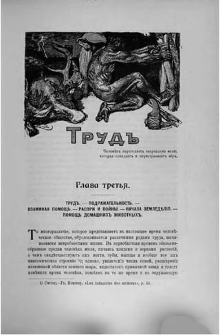 ЧеловЬкт. порождает, творческую волю,
которая созидаегь и перестраивает. міръ.
Глава третьр.
ТРУДЪ. — ПОДРАЖАТЕЛЬНОСТЬ. —
ВЗАИМНАЯ ПОМОЩЬ,—РАСПРИ И ВОЙНЫ. — НАЧАЛА ЗЕМЛЕДѢЛІЯ.—
ПОМОЩЬ ДОМАШНИХЪ ЖИВОТНЫХЪ.
То многоразличіе, которое представляетъ въ настоящее время человѣ-
ческое общество, обусловливается различными родами труда, вызы-
ваемыми потребностями жизни. Въ первобытный времена обезьяно-
образные предки человѣка жили, питаясь плодами н зернами растеній,
о чемъ свидѣтельствуютъ ихъ ногти, зубы, мышцы и вообще все ихъ
анатомическое строеніе і); однако, увеличение числа семей, расширеніе
населенной области земного шара, недостатоіп. привычной пищи и голодт
измѣнилн нравы человѣка, повліявъ въ то лее время и на окружающую
1) Cuvier;—Fr. Houssay. «Les industries des animaux», p. 14.
 