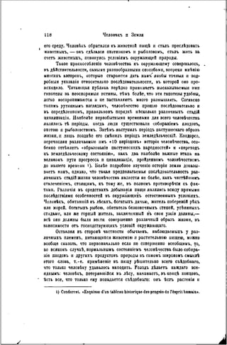его среду. Человѣкъ обратился къ животпой пшцѣ и сталъ преслѣдовать
жнвотныхъ, — онъ сдѣлался охотиикомъ н рыболовомъ, сталъ жить за
счетъ животныхъ, повинуясь условіямъ окружающей природы.
Такое присиособленіе человѣчества къ окружающему совершалось,
въ дѣйствительности, самыми разнообразными способами, вопреки мнѣнію
многихъ авторовъ, которые стараются дать намъ' якобы точныя и под-
робный указанія относительно послѣдовательности, въ которой оно про-
исходило. Читающая публика нерѣдко прннимаетъ высказываемыя ими
гипотезы за неоспоримыя истины, тѣмъ болѣе, что эти гипотезы удобны,
легко воспринимаются и не заставляютъ много размышлять. Согласно
такнмъ рутиннымъ взглядамъ, чѳловѣчество прошло послѣдовательно и
въ опредѣленпомъ, правильномъ порядкѣ иѣсколько различныхъ стадій
ципилпзацін. Наиболѣе первобытпымп временами для всего человѣчества
являлись тѣ періоды, когда люди существовали собираніѳмъ плодовъ,
охотою и рыболовствомъ. Затѣмъ наступилъ періодъ пастушескаго образа
жизни, и лишь позднѣе его смѣнилъ періодъ земледѣльческій. Коидорсэ.
перечисляя различаемые ниъ «10 періодовъ» исторіи человѣчества, осо-
бенно отгЬняетъ «образованіе пастушескихъ народностей» и «переходъ
къ земледѣльческому состояиію>, какъ два наиболѣѳ важные этапа на
великомъ пути прогресса п цивилизащи, пройденномъ человѣчествомъ
до нашего времени і). Болѣе подробное изучеиіе псторіи земли доказы-
ваете намъ, однако, что такая предполагаемая послѣдовательность раз-
лпчныхъ стадій жизни человѣчества является не болѣе, какъ чистѣйшимъ
отилеченіемъ, стоящимъ, къ тому же, въ полномъ противорѣчіи съ фак-
тами. Газличія въ средствахъ добывашя пищи являлись всюду прямыми
послѣдствіямц особенностей въ окружающихъ естественных^ условіяхъ.
Человѣкъ, обитавшій въ лѣсахъ, богатыхъ дичью, житель побережій рѣкъ
или морей, богатыхъ рыбою, обитатель безконечныхъ степей, усѣянпыхъ
стадами, или же горный житель, заключенный въ свои узкія долины,—
всѣ они должны были вести совершенно различный образъ жизни, въ
зависимости отъ госиодствующихъ условій окружающаго.
Оставляя въ сторонѣ частности обычаевъ, наблюдаемыхъ у раз-
личныхъ племенъ, питающихся животною и растительною пищею, можно
вообще сказать, что первоначально если пе совершенно всеобщимъ, то,
во всякомъ случаѣ, нормальнымъ состояніемъ человѣчества было собира-
ніе плодовъ и другнхъ продуктов!, природы въ самомъ широкомъ смыслѣ
этого слова, т.-е. примѣненіе въ пищу рѣшительно всего съѣдобнаго,
что только человѣку удавалось находить. Ролодъ дѣлаетъ каждаго все-
яднымъ: человѣкъ, потерявшійся въ лѣсу, начинаетъ, въ коицѣ концовъ,
ѣсть все, что только ему попадается съѣдобнаго: онъ ѣсгь растенія и
I) Condorcet. «Esquisse d'un tableau historique des progrès do l'ésprit humain».
 