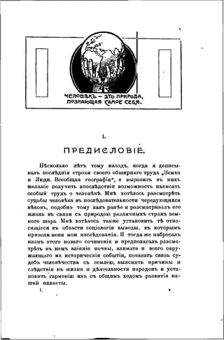 Ч Е Л О В І Ы ^ Ъ - а т о ПРИРОДА,
ПОЗНАЮЩАЯ ^АЛѴОЕСЕБ?!.
I.
П Р Е Д И е Л О В І Е .
Нѣсколько лѣтъ тому назадъ, когда я дописы-
валъ послѣднія строки своего обширнаго труда „Земля
и Люди. Всеобщая географія", я выразилъ въ нихъ
желаніе получить впослѣдствіи возможность ніаписать
особый трудъ о человѣкѣ. Мнѣ хотѣлось разсмотрѣть
судьбы человѣка въ послѣдовательности чередующихся
вѣковъ, подобно тому какъ ранѣѳ я разсматривалъ его
жизнь въ связи съ природою различныхъ странъ зем-
ного шара. Мнѣ хотѣлось также установить тѣ отно-
сящіеся къ области соціологіи выводы, къ которымъ
привели меня мои изслѣдованія. Я тогда же набросалъ
планъ этого новаго сочиненія и предполагалъ разсмо-
трѣть въ немъ вліяніе почвы, климата и всего окру-
жающаго на историческія событія, показать связь су-
дебъ человѣчества съ землею, выяснить причины и
слѣдствія въ жизни и дѣятельности народовъ и уста-
новить гармонію ихъ съ общимъ ходомъ развитія на-
шей планеты.
I. в
 