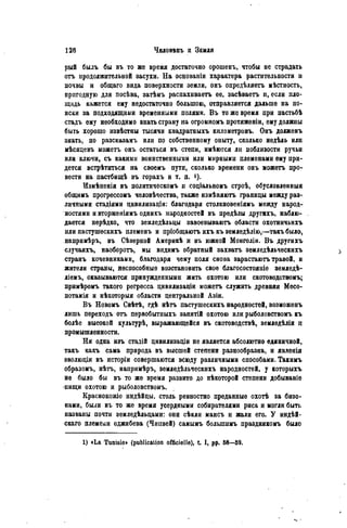 рыЁ былъ бы въ то же время достаточно орошенъ, чтобы не страдать
отъ продолжительной засухи. На основаніи характера растительности и
почвы и общаго вида поверхности земли, онъ опредѣляетъ мѣстность,
пригодную для посѣва, затѣмъ распахиваетъ ее, засѣваетъ и, если пло-
щадь кажется ему недостаточно большою, отправляется дальше на по-
иски за подходящими временными полями. В ъ то же время при пастьбѣ
стадъ ему необходимо энать страну на огромномъ протяженіи, ему должны
быть хорошо извѣстны тысячи квадратныхъ километровъ. Онъ долженъ
знать, по разсказамъ или по собственному опыту, сколько недѣль или
мѣсяцевъ можетъ онъ остаться въ степи, имѣются ли поблизости ручьи
или ключи, съ какими воинственными или мирными племенами ему при-
дется встрѣтиться на своемъ пути, сколько времени онъ можетъ про-
вести на пастбищѣ въ горахъ и т. п.
Измѣненія въ политическомъ и соціальномъ строѣ, обусловленный
общимъ прогрессомъ человѣчества, также измѣняютъ границы между раз-
личными стадіями цивилизаціи: благодаря столкновеніямъ между народ-
ностями и вторженіямъ однихъ народностей въ предѣлы другихъ, наблю-
дается нерѣдко* что земледѣльцы завоевываютъ области охотничьихъ
или пастушескихъ племенъ и пріобщаютъ ихъ къ земледѣлію,—такъ было,
напримѣръ* въ Сѣверной Америкѣ и въ южной Монголіи. В ъ другихъ
случаяхъ, наоборотъ, мы видимъ обратный захватъ земледѣльческихъ
странъ кочевниками, благодаря чему поля снова зарастаютъ травой, и
жители страны, неспособные возстановить свое благосостояніе земледѣ-
ліемъ, оказываются принужденными жить охотою или скотоводствомъ;
примѣромъ такого регресса цивилизаціи можетъ служить древняя Месо-
потамія и нѣкоторыя области центральной Азіи.
Въ Новомъ Свѣтѣ, гдѣ нѣтъ пастушескихъ народностей, возможенъ
лишь переходъ отъ первобытиыхъ занятій охотою или рыболовствомъ къ
болѣе высокой культурѣ, выражающейся въ скотоводствѣ, земледѣліи п
промышленности.
Ни одна изъ стадій цивилизаціи не является абсолютно единичной,
такъ какъ сама природа въ высшей степени разнообразна, и явленія
эволюціи въ исторіи совершаются всюду различными способами. Такимъ
образомъ, нѣтъ, напримѣръ, земледѣльческихъ народностей, у которыхъ
не было бы въ то же время развито до нѣкоторой степени добываніе
-пищи охотою и рыболовствомъ.
Краснокожіе индѣйцы, столь ревностно преданные охотѣ за бизо-
нами, были въ то же время усердными собирателями риса и могли быть
названы почти земледѣльцами: они сѣяли маисъ и жали его. У индѣй-
скаго племени оджибева (Чипвей) самымъ болыпимъ праздникомъ было
1) «La Tunisie» (publication officielle), t I, pp. 68—59.
 