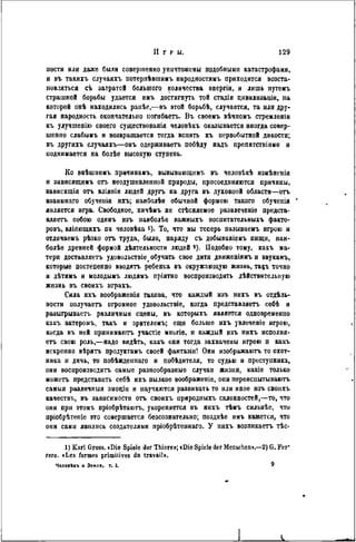 И г р ы. 129
пости или даже были совершенно уничтожены подобными катастрофами,
и въ такихъ случаяхъ потерпѣвшимъ народностямъ приходится возста-
иовляться съ затратой большого количества анергіи, и лишь путемъ
страшной борьбы удается имъ достигнуть той стадіи цивилизаціи, на
которой онѣ находились ранѣе,—въ этой борьбѣ, случается, та или дру-
гая народность окончательно ногнбаетъ. В ъ своемъ вѣчпомъ стремленін
къ улучшенію своего существовала человѣкъ оказывается иногда совер-
шенно слабымъ н возвращается тогда вспять къ первобытной дикости;
въ другихъ случаяхъ—онъ одерживаетъ побѣду надъ препятствіямн и
поднимается на болѣѳ высокую ступень.
Ко внѣшнимъ причинамъ, вызывающим!, въ человѣкѣ измѣнепія
и зависящинъ отъ неодушевленной природы, присоединяются причины,
зависящія отъ вліяпія людей другъ на друга въ духовной области—отъ
взаимнаго обученія ихъ; наиболѣѳ обычной формою такого обученія *
является игра. Свободное, ничѣмъ не стѣсняемое развлеченів предста-
вляетъ собою одинъ изъ наиболѣе важныхъ воспитательныхъ факто-
ровъ, вліяющихъ па человѣка і). То, что мы теперь называемъ игрою и
отличаемъ рѣзко отъ труда, было, наряду съ добываніемъ пищи, наи-
болѣе древней формой дѣятельности людей *). Подобно тому, какъ ма-
тери доставляетъ удовольствіе^ обучать свое дитя движеніямъ и звукамъ,
которые постепенно вводятъ ребенка въ окружающую жизнь, та&ъ точно
и дѣтямъ и молодымъ людямъ пріятно воспроизводить дѣйствителыіую
жизнь въ своихъ играхъ.
Сила ихъ воображенія такова, что каждый изъ нихъ въ отдѣль-
ностн получаетъ огромное удовольствіе, когда представляетъ себѣ и
разыгрывает), различныя сцены, въ которыхъ является одновременно
кавъ актеромъ, такъ и зрителемъ; еще больше ихъ увлеченіѳ игрою,
когда въ ней принимаютъ участіе многіе, и каждый изъ нихъ исполня-
етъ свою роль,—надо видѣть, какъ они тогда захвачены игрою п какъ
искренно вѣрять продуктамъ своей фантазіи! Они изображаютъ то охот-
ника и дичь, то побѣжденнаго и побѣдителя, то судью и преступника,
они воспроизводить самые разнообразные случаи жнзнн, какіе только
можетъ представить себѣ ихъ пылкое воображеніе, они переиспытываютъ
самыя различныя эмоціи и научаются развивать то или иное изъ своихъ
качествъ, въ зависимости отъ своихъ природныхъ склонностей,—то, что
они при этомъ пріобрѣтаютъ, укореняется въ нихъ тѣмъ сильнѣе, что
пріобрѣтеніе это совершается безсознательно; позднѣе имъ кажется, что
они сами явились создателями пріобрѣтеннаго. У нихъ возпикаетъ тѣс-
1) Karl Groos. «Die Spiele der Thiere»; «Die Spiele der Menschen».—2) G. Fer'
rero. «Les formes primitives du travail».
ЧелоаЪкъ и Земля, т. I. 9
 