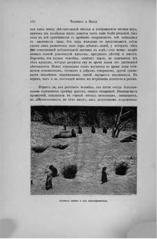 пая связь между дѣйстрительной жизнью и воображаемою жизнью игры,
причемъ эта нослѣдвяя жизнь кажется часто даже болѣе реальной, такъ
какъ въ ней прпмѣняются съ крайнпмъ напряжеиіемъ всѣ имѣющіяся
въ наличности силы. Эти игры молодежи пе представляютъ собою
одного лишь развлеченія, какъ игры зрѣлыхъ людей, у которыхъ нѣтъ
уже естественной побудительной причины къ игрѣ,—нхъ можно скорѣе
назвать полной реализаціей идеаловъ, присущнхъ дѣтству и юности.
Впрочемъ, эти идеалы человѣка, занятаго игрою, не отличаются отъ
тѣхъ идеаловъ, которые рисуются ему во время покоя его умствепной
дѣятельпости. Между играющими одинъ научается во время игры оста-
ваться независнмымъ, честнымъ и добрымъ товарищемъ, другой привы-
каетъ повелѣвать окружающими, третій научается подчиняться. Въ
играхъ, какъ и въ настоящей жизни, мы встрѣчаемъ деспотовъ и рабовъ.
Играетъ ли, или работает!, человѣкъ, онъ почти всегда безеозна-
тельно подчиняется примѣру другнхъ, своихъ товарищей; бблыпая часть
проявленій, кажущихся на первый взглядъ внезапными, оказывается,
въ дѣйствительностн, не чѣмъ инымъ, какъ результатом!, подражатель-
 