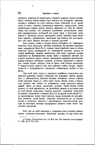 пищевыхъ всществъ на черный день,—термиты, муравьи, пчелы, суслики,
бѣлки, степныя собаки должны были научить его устраивать зернохра-
нилища и помѣщать въ нихъ избытокъ пищи, собранной въ то время,
когда ея много. Строенія, возведенныя термитами, превосходить своею
архитектурою хижины днкихъ племенъ, живущихъ въ тѣхъ же мѣстно-
стяхъ; они состоять изъ мпожества удивительно выстроенныхъ галле-
рей; зернохранилищу помѣіценій для сушки зерна п запасныхъ мага-
зинов 1). Накопецъ, сколько приходилось видѣть человѣку также лѣчеб-
ныхъ средствъ, примѣняемыхъ животиыми при болѣзпи или при поране-
піи,—опи часто лѣчатся листьями и корнями растеній!
Быть можеть, также и первыя начала земледѣлія въ нѣкрторыхъ
областяхъ были преподаны чѳловѣку животными. По даннымъ американ-
скаго натуралиста Макъ-Ги s ), первыя стадіи обработки земли съ цѣлью
полученія жатвы наблюдаются въ совершенной пустынѣ, именно, въ
странѣ индѣйскаго племени папагосовъ,—той части Аризоны, которая
прилегаетъ къ Калифорнскому заливу. Здѣсь у туземныхъ жителей на-
ходятся постоянно передъ глазами произведенія муравьевъ-работииковъ,
колоніи которыхъ усѣиваютъ равнину десятками милліоновъ и занима-
ютъ своими полями четверть, если не треть, всей области папагосовъ.
У каждой колоиіи иыѣется свое поле зернового хлѣба, которое обраба-
тывается и поддерживается муравьями, собирающими затѣмъ съ него
жатву.
При видѣ этихъ чудесь у туземпыхъ индѣйцевъ должио было про-
будиться самолюбіе, которое заставляло ихъ подражать работѣ муравь-
евъ; и дѣйствительно, ежегодно индѣйцы посѣщаютъ южныя области,
чтобы принести оттуда съ собою зерна маиса, сѣмена тыквы и абрико-
совъ, который они затѣмъ по возвращеніи, когда наступить періодъ
дождей, сѣюгь въ землю, орошенную ливнями. Такой способъ посѣва
позникъ, по всей вѣроятпости, въ древнѣйшія времена и иослужилъ даже
въ этой странѣ, повидимому, главною причиною соединенія папагосовъ
въ общины. «Земледѣліе,—говорить Макъ-Ги въ другой своей работѣ 3 ),—
по происхождению своему было отраслью труда, возникшею въ пустынѣ».
Безъ сомнѣпія, такой выводъ слишкомъ категорнченъ, но, во всякомъ
случаѣ, и старинная гипотеза о происхожденіи земледѣльческой куль-
туры въ областяхъ особенно плодородныхъ требуетъ также болѣе гща-
тельнаго пересмотра.
Если уже въ дѣлѣ отысканія и сохраненія пищи человѣкъ обязанъ
своимъ учителямъ-животнымъ безконечно многимъ, то еще болѣе обя-
1) Tuckey, Schweinfurth etc. — 2) Mac Gee. The American Anltiropologist.
X. 1895.-3) Ib. VII, 1897.
 