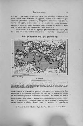 ПОДРАЖАТЕЛЬНОСТЬ . 1 3 5
ф
все же и ея значеніе серьезно, такъ какъ человѣкъ, стремящійся къ
тому, чтобы быть похожнмъ на другихъ, можетъ быть захваченъ раз-
личными душевными двнженіями, напрнмѣръ, симпатіей, если дѣло ка-
сается его друга, покорностью—по отношенію къ своему господину,
наконецъ, нолетомъ своей фаптазіи, пристрастіемъ къ модѣ или жела-
піемъ и сознательнымъ пониманіемъ своей выгоды і).
Большинство, если не всѣ функціи умственной жизни—языкъ, чте-
ніе и письмо, счета., занятія искусствами п пауками — предполагают
№ 19. Пути перелвтныхъ птицъ чрезъ Средиземное море.
по І.Л.Калымллу
і: 40000000.
s I!« ico ІИ» no» кил.
Конфигурація континеитовъ— главный факторъ. вліяюшій на направленіе пути перелет-
иыхъ птицъ. Нѣхоторыя птицы, сообразно со своими наклонностями, слѣдуюгь морскимъ путямъ
(отмѣченнымъ на картѣ сплошными линіями и номерами 1 — 8 ) , но остаются все же въ в иду
береговъ: лругія летятъ, по возможности, налъ сушею и затѣмъ внутри континента слѣдуютъ
теченію рѣкъ (отмѣчены пунктиром-ь).
существование и возможность развнтія способности къ подражанію: безъ
инстинкта и наклонности подражать не было бы ни соціальной жизни,
ни возможности развитія различныхъ профессій. Не лежитъ ли начало
первобытныхъ искусствъ въ танцахъ, т.-е. въ пантомимахъ, сопровождае-
мыхъ ритмическими тѣлодвнженіямн въ тактъ звукамъ музыкальныхъ
инструмептовъ и пѣнію? Точно также не является ли первобытная
1) Guibert. Société d'Anthropologie de Paris. Séance du 18 avril 1873.
 