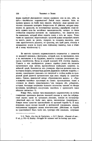 форма судебной дѣятельности—именио положеніе «око за око, зубъ за
зубъ»—чистѣйшнмъ подражаніемъ? Любой сводъ законовъ былъ въ
прежвія времена не болѣѳ какъ сводомъ обычаевъ: люди припяли мол-
чаливое соглашеніе повторять безпрестанно тѣ дѣйствія, которыя совер-
шались въ древности, въ незапамятныя времена,—примѣромъ этому мо-
жетъ служить хотя бы аиглійское законодательство, которое съ такою
стойкостью опирается постоянно на « прецеденты », что является какъ
бы колоколомъ, который вѣчно издаетъ одинъ и тотъ же звукъ. Точно
также по правиламъ общественныхъ приличій должно возвращать визитъ
за визитъ, ужинъ за ужинъ, подарокъ за подарокъ; наконецъ, даже
сама нравственность родилась, по существу, изъ идей долга, отплаты и
возвращенія услуги за услугу какъ отдѣльному человѣку, такъ и общи-
нѣ н всему человѣчеству і).
Во многихъ случаяхъ подражательность соединяется и сливается
со взаимной помощью,—факторомъ, который, какъ въ прошедшемъ, такъ
и въ настоящемъ и въ будущемъ, является главнымъ двнгателемъ про-
гресса человѣчества. Когда во второй половинѣ X I X столѣтія Дарвинъ,
Уоллесъ и ихъ послѣдователи развили стройное ученіе объ эволюціи
органическаго міра путемь приспособленія отдѣльныхъ существъ къ
внѣшпей средѣ, большинство ихъ учениковъ обратили вниманіе лишь на
ту сторону вопроса, которая была развита Дарвиномъ наиболѣе подробно.—
именно, односторонне увлеклись его гипотезой и хотѣли видѣть въ гран-
діозной драмѣ развитія органическаго міра лишь «борьбу за существо-
ваніе». Однако, знаменитый авторъ «ІІроисхожденія видовъ» и «Про-
исхожденія человѣка» признавалъ въ своихъ произведеніяхъ также и
«согласіе въ цѣляхъ существованія»; 'онъ говорнлъ объ «общинахъ,
которыя, благодаря соединенію большого количества членовъ въ тѣсную
ассоціацію, процвѣтаютъ нанлучшимъ способомъ и производить самое
обильное потомство» 8 ).
Между тѣмъ, сколько такъ называемыхъ «дарвинистовъ» пе хотѣли
совершенно признавать фактовъ взаимной помощи и, какъ бы побужда-
емые видомъ крови къ кровавымъ дѣяніямъ, вопіяли въ нзступленіи:
«животный міръ—не болѣе какъ арена, наполненная гладіаторами...
Каждое живое существо приспособлено къ кровавой борьбѣ» 3 ). и подъ
покровомъ науки сколько насилій и жестокостей совершалось людьми,
паходившими оправданіе своимъ эгоистическимъ дѣйствіямъ въ борьбѣ
за существование! Какъ часто они, чувствуя себя сильными, испускали
1) G. Tarde. «Les lois de l'imitation». — 2) С. Darwin. «Descent of man .
II ed., p. 103.—3) Huxley. «Struggle for existence and its bearing upon man».
 