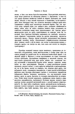 жизни, и безъ нея жизнь была бы невозможна. Если растенія, животныя,
люди могли развиться въ обшнрныя общины и народности, и если въ
ихъ средѣ огромное множество особей въ общемъ проводить дни своей
жизни, мѣсяцы и годы вполнѣ пормально н безмятежно, то это происхо-
дить лишь благодаря тому, что элементы взанмнаго согласія среди нихъ
одерживають побѣду надъ элементами взаимной борьбы. Уже эти про-
стыл слова «добраго утра» или «добраго дня», которыми обмѣннваются
между собою люди во всѣхъ странахъ земного шара, указываютъ на
извѣстное соглашеніе между ними, проистекающее изъ чувства добро-
желательства другъ къ другу, существующего въ каждомъ хотя бы въ
гачаткѣ. Одна арабская пословица виражаетъ это наиболѣе возвышен-
нымъ образомъ: «смоковница, смотря на другую смоковницу, научается
приносить плоды». Правда, другая поговорка, исполненная еще издавна
присущей человѣку злобы, ограпичиваетъ доброжелательное отношеніе
лишь членами одпой и той же націи: «не смотри на финиковую пальму,—
говорить арабы,—не смотри на нее, такъ какъ она ничего не говорить
чужестранцу»!
Примѣры взаимной помощи среди жнвотныхъ, приводимые въ со-
чииеіііяхъ натуралистовъ, очепь многочисленны, н между ними нѣть ни
одного, который не встрѣчался бы въ нѣсколько измѣненной формѣ и въ
людской средѣ 1). Муравьи и пчелы представляютъ въ этомъ отношоніи
столько примѣровъ, ь-раснорѣчиво говорящихъ о взаимной помощи, что
надо только удивляться тому, какъ могли забыть нхъ защитники тео-
ріи постоянной и бсзпощадной борьбы всѣхъ жпвыхъ существъ между
собою за свое существовало. Конечно, н между различными видами
муравьевъ ведутся войны, у нихъ имѣются побѣднтелн и рабовладѣльцы,
но, въ то же время, нельзя пе отмѣтить, что, помогая другъ другу, они
добываютъ пищу, занимаются земледѣліемъ и даже такими техническими
работами, какъ культура нѣкоторыхъ грибовъ и химическая переработка
собранныхъ сѣмянъ, наконецъ, напомнимъ, что оии'жертвуютъ своею
жизнью другъ за друга, бросаясь, съ полнымъ самозабвеніемъ на непрія-
теля. Точно также колоніи муравьевъ, содержания сотпи, тысячи и даже
мнлліоны муравейниковъ, населенныхъ близкими видами, являютъ намъ
картииы высоко развитой умственной жнзин и вполнѣ мирнаго существо-
вав ія «). Въ виду всѣхъ подобныхъ чудесъ духовной жизни насѣкомыхъ,
невольно хочется повторить слова Дарвина: «мозгъ муравья составляет^,
быть можетъ, чудо болѣе высокое, чѣмъ мозгь человѣка».
1) P. Kropotkin. «Mutual aid among the animais». Nineteenth Century. Sept—
decemb. I S 9 0 . — 2 ) Forel, Bâtes, Romanes etc.
 