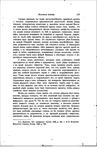 ~ЩГ
Сколько находимъ мы также трогательнѣйшихъ примѣровъ дружбы
и согласія, соединяющнхъ представителей различныхъ видовъ между
птицами, четвероногими животными и, наконецъ, между людьми! Взаим-
ное довѣріе между особями обширной группы птицъ столь велико, что
и самыя малыя обнаруживаютъ иногда отчаянную храбрость; случается,
что мелкія пташки вступаютъ въ бой съ крупнымъ хищникомъ, напрн-
мѣръ, трясогузки нападаютъ на ястребовъ и сарычей. Вороны, увѣрен-
ныя въ своей силѣ, бросаются на орла и преслѣдуютъ его, какъ бы на-
смѣхаясь надъ царемъ птицъ. По глннистымъ берегамъ рѣки Колорадо,
на западѣ Сѣверной Америки, колоиіи ласточекъ спокойнѣйшимъ обра-
зомъ устраиваются надъ скалами, гдѣ гнѣздятся соколы. У нѣкоторыхъ
видовъ птицъ, можно сказать, нѣтъ ннкакихъ другихъ враговъ кромѣ че-
ловѣка, и въ обыкновенныхъ естественныхъ условіяхъ онѣ живутъ въ
мирѣ со всѣмъ окружающимъ, защищаемый своимъ взанмнымъ согласі-
емъ,—таковы ткачи мыса Доброй Надежды и нѣкоторые попугаи и по-
пугайчики американскихъ лѣсовъ.
У всѣхъ этихъ животныхъ взаимная связь отдѣльныхъ особей
простирается до такой любви и преданности, какія рѣдко встрѣчаются
и въ средѣ людского общества. Такъ, когда охотникъ ранить одного
изъ вереницы летяшихъ журавлей такъ, что онъ, владѣя лишь однимъ
крыломъ, должепъ упасть на землю, вся верепица перестраивается, и
двое изъ сосѣдей подлетаютъ справа и слѣва и поддержнваютъ ране-
наго. Точно также мелкія пташки присоединяются нерѣдко кг крупнымъ
перелетнымъ птицамъ и сопровождают^ ихъ во время перелета черезъ
Средиземное море,—такъ наблюдали, что жаворонки присоединялись къ
стаямъ журавлей, передь тѣмъ какъ перелетать черезъ море і); помо-
гали ли имъ журавли, или нѣтъ, но во всякомъ случаѣ жаворонки, по
крайней мѣрѣ, должны были быть благосклонно приняты, чтобы сдѣлать
совмѣстно такое большое путешествіе.
Итакъ, мы вндимъ, очень далеки отъ истины увѣренія тѣхъ песси-
мистовъ, которые считаюгь, что весь животный міръ состоитъ изъ кро-
вожадныхъ хищниковъ, раздирающихъ свои жертвы когтями и зубами и
жаждущихъ ихъ крови 2)! Что бы они ни говорили, борьба за существо-
ваше является отнюдь не основнымъ закономъ, и взаимное согласіе
играетъ большую роль въ исторіи развитія живыхъ существъ. Лучшимъ
доказательствомъ для иасъ въ ѳтомъ отношеніи является тотъ фактъ,
что виды наиболѣе счастливые—отнюдь не тѣ, которые лучше другихъ
приспособлены къ хищничеству и къ кровавой расправѣ,—напротивъ,
счастливѣе всѣхъ тѣ жнвотныя, которыя снабжены мало совершенными
1) L. Buxhauin. Der zoologische Garten. 1886, p. 133. — 2) P. Kropotkin
Nineteenth Century. Novem. 1890. p. 702.
 