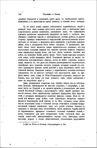 орудіями нападенія и помогаютъ другъ другу съ наибрльшимъ самоот-
верженіѳыъ, т.-е. животныя не самыя хищныя, a снльнѣе всего любящія.
То же самое можно сказать относительно первобытныхъ людей и
дикарей, такъ какъ данныя археологіи, равно какъ и паблюденія надъ
современными дикими племенами, указываютъ намъ, что существуетъ
огромное количество народностей, живущихъ въ мирѣ л согласін, вла-
дѣющихъ совмѣстно землею и производяіцихъ сообща работы; съ другой
стороны, примѣры воинственныхъ народностей, нриспособленныхъ исклю-
чительно къ битвамъ и живущихъ лишь грабежомъ и разбоями, довольно
рѣдки, хотя и цитируются часто всѣми авторами. У различныхъ пле-
менъ очень часто является прямо нравствеинымъ закономъ, что при
наступленіи голодовки каждый изъ члеиовъ племени долженъ сократить
свою ежедневную порцію пиіци, для того чтобы запасовъ хватило для
всѣхъ на возможно болѣе долгое время. Часто также взрослые лишаютъ
себя пищи, чтобы накормить дѣтей. Осиовиымъ фактомъ въ жизни че-
ловѣчества доисторпческаго періода, почти во всѣхъ странахъ земного
шара, является то, что родъ ИЛИ общииа разсматривается первобытнымъ
человѣкомъ какъ существо высшаго порядка, которому каждый изъ чле-
новъ припужденъ платить своей работой и даже жертвовать своей соб-
ственной жизнью. Взаимная помощь у иервобытнаго человѣка настолько
совершенна, что во многихъ случаяхъ она простирается даже за пре-
делы жизпи: такъ, когда па Ново-Гебридскнхъ островахъ умираетъ ре-
бенокъ, мать или тетка его сама убнваетъ себя, чтобы заботиться о
пемъ въ загробномъ мірѣ >)•
Даже умерщвленіе стариковъ или, вѣрнѣе, смерть ихъ по собствен-
ному желанію, наблюдаемая во многнхъ странахъ, — напримѣръ, у пле-
мени батта на Суматрѣ и въ прежнія времена у упомянутыхъ уже выше
чукчей Восточной Сибири,—представляетъ собою скорѣе примѣръ вза-
имной помощи, чѣмъ свидетельство глубокаго варваризма тѣхъ народно-
стей, у которыхъ наблюдаются подобные ужасные случаи. Если въ об-
щинѣ всѣ живутъ ради всѣхъ, если страстнымъ желаніемъ каждаго
является благополучіе всей группы, то въ тѣхъ случаяхъ, когда жизнь
изъ-за недостатка пищи и сильнаго холода становится особенно затруд-
нительной, старикъ, вспоминая, какъ онъ ранѣе отважно боролся съ
природою и чувствуя свою неспособность вестн прежнюю борьбу вмѣстѣ
съ окружающими, прекрасио лоннмаетъ истинное положѳніе вещей,—
жизнь становится для него несравненно болѣе тягостной, чѣмъ для
старца какого-либо цивнлизованнаго народа: тотъ, благодаря инымъ
законамъ морали и инымъ общественнымъ отиошеніямъ, продолжаеть
1) Gill въ Waitz et Gerland, «Anthropologie», p. 641.
 