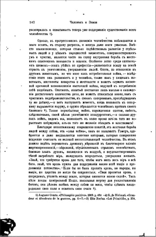 расширилась п охватываетъ теперь уже поддержаніе существовала всего
человѣчества і).
Однако, въ прогресснвиомъ движеніи человѣчества наблюдаются и
шаги вспять, въ сторону регресса, и иногда даже шаги ужасные. Вмѣ-
сто взаимопомощи, которая столько содѣйствовала развитію у отдѣль-
ныхъ людей и у дѣлыхъ народностей элемеігговъ, совершепствующихъ
умъ и чувство, является часто на сцепу внутренняя борьба съ жесто-
кимъ сплетеніемъ ненависти н мщенія. Особенно легко среди охотннчь-
ихъ племенъ—этихъ убійнъ но профессіи—развивается всюду на землѣ
страсть къ уннчтоженію, умерщвленію людей. Охота, по отношенію къ
другимъ животпымъ, не что иное какъ истребительная война, — вслѣд-
ствіе этого она развиваетъ и у человѣка, также какъ у хищныхъ жн-
вотныхъ, инстинкты коварства и жестокости и можетъ служить косвен-
ной причиной возникновенія настоящей войны, ведущей къ истребленію
себѣ подобныхъ. Охотникъ, занятый постоянно лишь мыслью о нахожде-
ніи достаточнаго количества дичи, не можетъ относиться иначе, какъ съ
чувствомъ недоброжелательства, къ своимъ соперникамъ, преслѣдующимъ
ту же добычу,—н вотъ наступаетъ момептъ, когда ненависть къ сопер-
нику вырывается наружу, и оружіе обращается человѣкомъ протнвъ своего
ближняго 2 ). Такая первобытная война, порожденная охотою, имѣетъ,
слѣдовательно, своей цѣлью уннчтоженіе конкуррентовъ,—н сколько дру-
гихъ войнъ, видимъ мы, возникаетъ въ наше время изъ-за того же ко-
рыстнаго побужденія, изъ-за того же желанія обладать и властвоватьі
Благодаря непостижимому извращенію понятій, эта жестокая борьба
людей между собою, эта «злая война», какъ ее называетъ Гомеръ, одо-
бряется и даже восхваляется многими авторами, которые совершенно
искренно считаютъ ее великой воспитательницей человѣчества. Въ втомъ
должно вндѣть пережитокъ древнихъ^вѣрованій въ благотворное вліяніе
жертвоприношеній,—вѣрованій, обусловленныхъ страхомъ неизвѣстнаго,
боязнью злыхъ духовъ, носящихся въ воздухѣ, и неудовлетворенныхъ
тѣией загробпаго міра, жаждущнхъ возродиться, умерщвляя живыхъ.
«Знай, что требуется кровь для того, чтобы могъ жить весь міръ и всѣ
боги, знай, что кровь нужна для поддержанія жизни всей націл и про-
долженія потомства». * Если бы не была пролита кровь, ни народы, ни
націи, ни царства не могли бы сохраниться. «Твоя пролитая кровь, о
посредникъ, утолить жажду земли, которая оживится новою силой». Такъ
пѣли хонды центральной Индін, закалывая жертву для умнлостнвленіа
боговь; они дѣлили затѣмъ между собою ея мясо, чтобы сдѣлать плодо-
родными свои поля и освятить свои очаги з).
1) Auguste Comte. «Philosophie positive». 1869. p. 494 -3) G. de Molinari. «Gran-
deur el décadence de la guerre», pp. 6—7.—3) Elio Beclus. «Les Primitifs», p. 374.
 