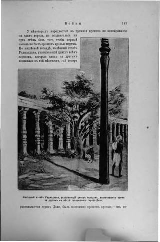 У нѣкоторыхъ народностей въ прежнія
ни одннъ городъ, не воздвигалась ни
одна стѣна безъ того, чтобы первый
камень не былъ орошепъ кровью жертвы.
По ипдійской легендѣ, желѣзный столбъ
Раджадхава, указывающій центръ всѣхъ
городовъ, которые одинъ за другимъ
возникали въ той мѣстности, гдѣ теперь
времена но закладывался
Желѣзный столбъ Раджадхава, указывающій центръ городовъ, возникавшихъ одинъ
за другимъ на мѣсті теперешняго города Дели.
располагается городъ Дели, былъ постоянно орошенъ кровью,—онъ по-
 