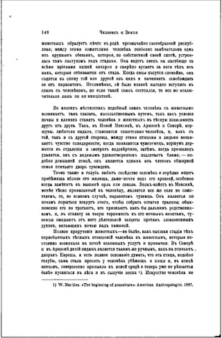 жнвотпыхъ образует, нѣчто въ родѣ чрезвычайно своеобразной респуб-
лики; между этими сожителями человѣка особенно замѣчательна одна
изъ крупныхъ обезьянь, которая, по собствепной своей охотѣ, устрои-
лась тамъ пастухомъ надъ стадами. Она ведетъ овецъ на пастбище со
всѣми пріемами нашей овчарки и свирѣпо кусаетъ за ноги тѣхъ изъ
нихъ, которыя отбиваются отъ стада. Когда овцы пасутся спокойно, она
садится на спнну той или другой изъ нихъ и начинает, освобождать
ее отъ паразитовъ. Несомнѣнно, ей было вполнѣ выгодпо вступить въ
союзъ съ человѣкомъ, но если такой союзъ состоялся, то все же исклю-
чительно лишь по ея иннціативѣ.
Во мпогихъ мѣстностяхъ подобный союзъ человѣка съ животными
возвикаетъ, такъ сказать, насильствѳннынъ путемъ, такъ какъ условія
почвы п климата ставятъ человѣка и животпыхъ въ тЬсную зависимость
другъ отъ друга. Такъ, въ Новой Мексикѣ, въ Аризонѣ и Сонорѣ, кор-
шуны, любители падали, становятся сожителями челонѣка, и, какъ съ
той, такъ и съ другой стороны, между этими птицами и людьми возни-
кает. чувство солидарности; когда появляется чужеземецъ, коршунъ дер-
жится въ отдаленін н смотрнтъ недовѣрчиво, затѣмъ, когда пришелецъ
удалится, онъ съ видимымъ удовлетвореніемъ подлетает, ближе, — по-
добно домашней птицѣ, онъ является однпмъ изъ членовъ обширной
семьи птичьяго двора туземцевъ.
Точно также и голубь любить сосѣдство человѣка и нерѣдко ищетъ
прибѣжища вблизи его жилища, даже* почти подт. его кровлей, особенно
когда замѣтитъ въ вышинѣ орла или сокола. Волкъ-койотъ въ Мексикѣ,
менѣе тѣсно привязанный къ человѣку, является все же если не сожн-
телемъ, то, во всякомъ случаѣ, паразитомъ туземца. Онъ является по
ночамъ порыться вокругъ очага, чтобы собрать остатки трапезы; обык-
новенно его не трогаютъ, его призпаютъ какъ бы дальнимъ родственни-
ком!,, и, въ отплату за такую терпимость къ его ночнымъ визитамъ, ту-
земцы ожндаютъ отъ него дѣятѳльной защиты противъ злокозпенныхъ
духовъ, витающихъ ночью надъ хижиной.
Полное прнрученіе жнвотныхъ—не болѣе, какъ высшая стадія тѣхъ
первобытпыхъ тѣсныхъ отношеній человѣка къ жнвотиымъ, которыя по-
стоянно возникали на почвѣ взаимныхъ услугъ и привычки. Въ Сонорѣ
и въ Аризонѣ днкій индюкъ является такимъ же ручнымъ, какъ па птичьихъ
дворахъ Европы, и есть полное основаніе думать, что эта птица, подобпо
голубю, сама стала просить у человѣка убѣжища и пищи и, въ концѣ
концовъ, совершенно привыкла къ новой средѣ и теперь уже не рѣшается
болѣе пускаться въ лѣса и въ сыиучіе пески !)• Искусство человѣка не
1) W. MacGee. <The beginning of zoocuHure». American Anthropologist. 1897.
 
