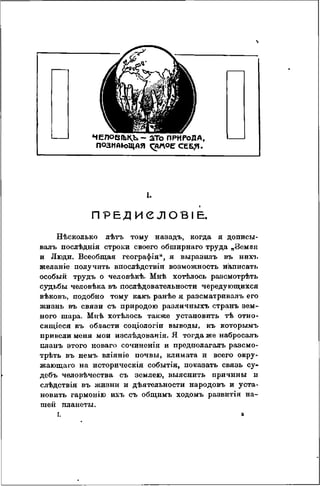 %
ЧЕЛОВГЬК.Ь- ато ПРИРОДА,
ПОЗНАкЛЦАЯ
I.
ПРЕДИСЛОВІЕ.
Н Ѣ С К О Л Ь К О лѣтъ тому назадъ, когда я дописы-
валъ послѣднія строки своего обширнаго труда „Земпя
и Люди. Всеобщая географія", я выразилъ въ нихъ
желаніе получить впосдѣдствіи возможность написать
особый трудъ о человѣкѣ. Мнѣ хотѣлось разсмотрѣть
судьбы человѣка въ послѣдовательности чередующихся
вѣковъ, подобно тому какъ ранѣе я разсматривалъ его
жизнь въ связи съ природою различныхъ странъ зем-
ного шара. Мнѣ хотѣлось также установить тѣ отно-
сящееся къ области соціологіи выводы, къ которымъ
привели меня мои изслѣдованія. Я тогда же набросалъ
планъ этого новаго сочинонія и предполагалъ разсмо-
трѣть въ немъ вліяніе почвы, климата и всего окру-
жающаго на историческія событія, показать связь су-
дебъ человѣчества съ землею, выяснить причины и
слѣдствія въ жизни и дѣятельности народовъ и уста-
новить гармонію ихъ съ общимъ ходомъ развитія на-
шей планеты.
I. а
 
