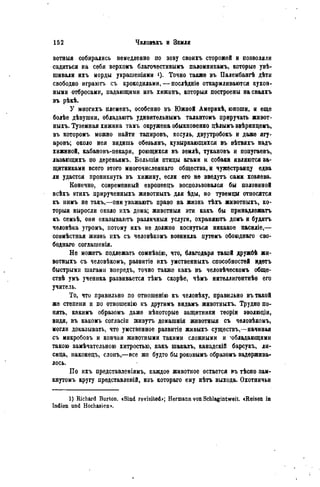 вотныя собирались немедленно по зову своихъ сторожей и позволяли
садиться на себя верхомъ благочестивымъ паломникамъ, которые увѣ-
шивали ихъ морды украшеніями О- Точно также въ Палембангѣ дѣти
свободно играютъ съ крокодилами, — послѣдніѳ откармливаются кухон-
ными отбросами, падающими изъ хижинъ, которыя построены на сваяхъ
въ рѣкѣ.
У многихъ племенъ, особенно въ Южной Америкѣ, юноши, и еще
болѣе дѣвушки, обладаютъ удивятельнымъ талантомъ приручать жнвот-
ныхъ. Туземная хижина тамъ окружена обыкновенно цѣлымъ звѣринцемъ,
въ которомъ можно найти тапировъ, косуль, двуутробокъ и даже ягу-
аровъ; около нея видишь обезьянъ, кувыркающихся въ вѣтвяхъ надъ
хижиной, кабановъ-пекари, роющихся въ землѣ, тукановъ и попугаевъ,
лазающихъ по деревьямъ. Большія птицы агами н собаки являются за-
щитниками всего этого многочисленнаго общества, н чужестранцу едва
ли удастся проникнуть въ хижину, если его не введутъ сами хозяева.
Конечно, современный европеецъ воспользовался бы половиной
всѣхъ этихъ прирученныхъ жнвотныхъ для ѣды, но туземцы относятся
къ нимъ не такъ,—они уважаютъ право на жизнь тЬхъ жнвотныхъ, ко-
торыя выросли около ихъ дома; животныя эти какъ бы принадлежать
къ семьѣ, они оказываютъ различныя услуги, охраняютъ домъ и будятъ
человѣка утромъ, потому ихъ не должно коснуться никакое насиліе,—
совмѣстная жизнь ІІХЪ съ человѣкомъ возникла путемъ обоюднаго сво-
бодна™ соглаіиенія.
Не можетъ подлежать сомнѣнію, что, благодаря такой дружбѣ жн-
вотныхъ съ человѣкомъ, развитіе ихъ умственныхъ способностей идетъ
быстрыми шагами впередъ, точно также какъ въ человѣческомъ обще-
ствѣ умъ ученика развивается тѣмъ скорѣе, чѣмъ интеллигентнѣѳ его
учитель.
То, что правильно по отношенію къ человѣку, правильно въ такой
же степени и по отношенію къ другимъ видамъ жнвотныхъ. Трудно по-
нять, какимъ образомъ даже нѣкоторые защитники теоріи эволюціи,
видя, въ какомъ согласіи живутъ домашнія животныя съ человѣкоиъ,
могли доказывать, что умственное развитіе живыхъ существъ,—начиная
съ микробовъ и кончая животными такими сложными и -обладающими
такою замѣчательною хитростью, какъ шакалъ, канадскій барсукъ, ли-
сица, наконецъ, слонъ,—все же будто бы роковымъ образомъ задержива-
лось.
По ихъ представленіямъ, каждое животное остается въ тѣсно зам-
кнутомъ кругу представленій, изъ котораго ему нѣтъ выхода. Охотничьи
1) Richard Burton. «Sind revisited»; Hermann von Schlagintweit. «Reisen in
Indien und Hochasien».
 